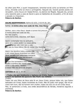 11
Ao olhar para Mim, a quem trespassaram, lamentar-se-ão como se lamenta um filho
único, chorarão como se chora o primogénito. Naquele dia, haverá grande pranto em
Jerusalém, como houve em Hadad-Rimon, na planície de Megido. Naquele dia, jorrará
uma nascente para a casa de David e para os habitantes de Jerusalém, a fim de lavar
o pecado e a impureza».
Palavra do Senhor.
SALMO RESPONSORIAL Salmo 62 (63), 2-6.8-9 (R. 2b)
Refrão: A minha alma tem sede de Vós, meu Deus.
Senhor, sois o meu Deus: desde a aurora Vos procuro.
A minha alma tem sede de Vós.
Por Vós suspiro,
como terra árida, sequiosa, sem água.
Quero contemplar-Vos no santuário,
para ver o vosso poder e a vossa glória.
A vossa graça vale mais que a vida:
por isso os meus lábios hão-de cantar-Vos louvores.
Assim Vos bendirei toda a minha vida
e em vosso louvor levantarei as mãos.
Serei saciado com saborosos manjares
e com vozes de júbilo Vos louvarei.
Porque Vos tornastes o meu refúgio,
exulto à sombra das vossas asas.
Unido a Vós estou, Senhor,
a vossa mão me serve de amparo.
LEITURA II Gal 3, 26-29
«Todos vós que recebestes o batismo de Cristo, fostes revestidos de Cristo»
Leitura da Epístola do apóstolo São Paulo aos Gálatas
Irmãos:
Todos vós sois filhos de Deus pela fé em Jesus Cristo, porque todos vós, que fostes
batizados em Cristo, fostes revestidos de Cristo. Não há judeu nem grego, não há es-
cravo nem livre, não há homem nem mulher; todos vós sois um só em Cristo Jesus.
Mas, se pertenceis a Cristo, sois então descendência de Abraão, herdeiros segundo a
promessa.
Palavra do Senhor.
 