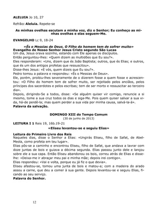12
ALELUIA Jo 10, 27
Refrão: Aleluia. Repete-se
As minhas ovelhas escutam a minha voz, diz o Senhor; Eu conheço as mi-
nhas ovelhas e elas seguem-Me.
EVANGELHO Lc 9, 18-24
«És o Messias de Deus. O Filho do homem tem de sofrer muito»
Evangelho de Nosso Senhor Jesus Cristo segundo São Lucas
Um dia, Jesus orava sozinho, estando com Ele apenas os discípulos.
Então perguntou-lhes: «Quem dizem as multidões que Eu sou?».
Eles responderam: «Uns, dizem que és João Baptista; outros, que és Elias; e outros,
que és um dos antigos profetas que ressuscitou».
Disse-lhes Jesus: «E vós, quem dizeis que Eu sou?».
Pedro tomou a palavra e respondeu: «És o Messias de Deus».
Ele, porém, proibiu-lhes severamente de o dizerem fosse a quem fosse e acrescen-
tou: «O Filho do homem tem de sofrer muito, ser rejeitado pelos anciãos, pelos
príncipes dos sacerdotes e pelos escribas; tem de ser morto e ressuscitar ao terceiro
dia».
Depois, dirigindo-Se a todos, disse: «Se alguém quiser vir comigo, renuncie a si
mesmo, tome a sua cruz todos os dias e siga-Me. Pois quem quiser salvar a sua vi-
da, há-de perdê-la; mas quem perder a sua vida por minha causa, salvá-la-á».
Palavra da salvação.
DOMINGO XIII do Tempo Comum
(30 de junho de 2013)
LEITURA I 1 Reis 19, 16b.19-21
«Eliseu levantou-se e seguiu Elias»
Leitura do Primeiro Livro dos Reis
Naqueles dias, disse o Senhor a Elias: «Ungirás Eliseu, filho de Safat, de Abel-
Meola, como profeta em teu lugar».
Elias pôs-se a caminho e encontrou Eliseu, filho de Safat, que andava a lavrar com
doze juntas de bois e guiava a décima segunda. Elias passou junto dele e lançou
sobre ele a sua capa. Então Eliseu abandonou os bois, correu atrás de Elias e disse-
lhe: «Deixa-me ir abraçar meu pai e minha mãe; depois irei contigo».
Elias respondeu: «Vai e volta, porque eu já fiz o que devia».
Eliseu afastou-se, tomou uma junta de bois e matou-a; com a madeira do arado
assou a carne, que deu a comer à sua gente. Depois levantou-se e seguiu Elias, fi-
cando ao seu serviço.
Palavra do Senhor.
 
