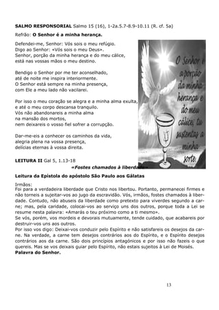 13
SALMO RESPONSORIAL Salmo 15 (16), 1-2a.5.7-8.9-10.11 (R. cf. 5a)
Refrão: O Senhor é a minha herança.
Defendei-me, Senhor: Vós sois o meu refúgio.
Digo ao Senhor: «Vós sois o meu Deus».
Senhor, porção da minha herança e do meu cálice,
está nas vossas mãos o meu destino.
Bendigo o Senhor por me ter aconselhado,
até de noite me inspira interiormente.
O Senhor está sempre na minha presença,
com Ele a meu lado não vacilarei.
Por isso o meu coração se alegra e a minha alma exulta,
e até o meu corpo descansa tranquilo.
Vós não abandonareis a minha alma
na mansão dos mortos,
nem deixareis o vosso fiel sofrer a corrupção.
Dar-me-eis a conhecer os caminhos da vida,
alegria plena na vossa presença,
delícias eternas à vossa direita.
LEITURA II Gal 5, 1.13-18
«Fostes chamados à liberdade»
Leitura da Epístola do apóstolo São Paulo aos Gálatas
Irmãos:
Foi para a verdadeira liberdade que Cristo nos libertou. Portanto, permanecei firmes e
não torneis a sujeitar-vos ao jugo da escravidão. Vós, irmãos, fostes chamados à liber-
dade. Contudo, não abuseis da liberdade como pretexto para viverdes segundo a car-
ne; mas, pela caridade, colocai-vos ao serviço uns dos outros, porque toda a Lei se
resume nesta palavra: «Amarás o teu próximo como a ti mesmo».
Se vós, porém, vos mordeis e devorais mutuamente, tende cuidado, que acabareis por
destruir-vos uns aos outros.
Por isso vos digo: Deixai-vos conduzir pelo Espírito e não satisfareis os desejos da car-
ne. Na verdade, a carne tem desejos contrários aos do Espírito, e o Espírito desejos
contrários aos da carne. São dois princípios antagónicos e por isso não fazeis o que
quereis. Mas se vos deixais guiar pelo Espírito, não estais sujeitos à Lei de Moisés.
Palavra do Senhor.
 
