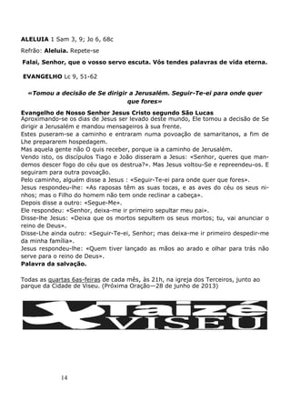 14
ALELUIA 1 Sam 3, 9; Jo 6, 68c
Refrão: Aleluia. Repete-se
Falai, Senhor, que o vosso servo escuta. Vós tendes palavras de vida eterna.
EVANGELHO Lc 9, 51-62
«Tomou a decisão de Se dirigir a Jerusalém. Seguir-Te-ei para onde quer
que fores»
Evangelho de Nosso Senhor Jesus Cristo segundo São Lucas
Aproximando-se os dias de Jesus ser levado deste mundo, Ele tomou a decisão de Se
dirigir a Jerusalém e mandou mensageiros à sua frente.
Estes puseram-se a caminho e entraram numa povoação de samaritanos, a fim de
Lhe prepararem hospedagem.
Mas aquela gente não O quis receber, porque ia a caminho de Jerusalém.
Vendo isto, os discípulos Tiago e João disseram a Jesus: «Senhor, queres que man-
demos descer fogo do céu que os destrua?». Mas Jesus voltou-Se e repreendeu-os. E
seguiram para outra povoação.
Pelo caminho, alguém disse a Jesus : «Seguir-Te-ei para onde quer que fores».
Jesus respondeu-lhe: «As raposas têm as suas tocas, e as aves do céu os seus ni-
nhos; mas o Filho do homem não tem onde reclinar a cabeça».
Depois disse a outro: «Segue-Me».
Ele respondeu: «Senhor, deixa-me ir primeiro sepultar meu pai».
Disse-lhe Jesus: «Deixa que os mortos sepultem os seus mortos; tu, vai anunciar o
reino de Deus».
Disse-Lhe ainda outro: «Seguir-Te-ei, Senhor; mas deixa-me ir primeiro despedir-me
da minha família».
Jesus respondeu-lhe: «Quem tiver lançado as mãos ao arado e olhar para trás não
serve para o reino de Deus».
Palavra da salvação.
Todas as quartas 6as-feiras de cada mês, às 21h, na igreja dos Terceiros, junto ao
parque da Cidade de Viseu. (Próxima Oração—28 de junho de 2013)
 