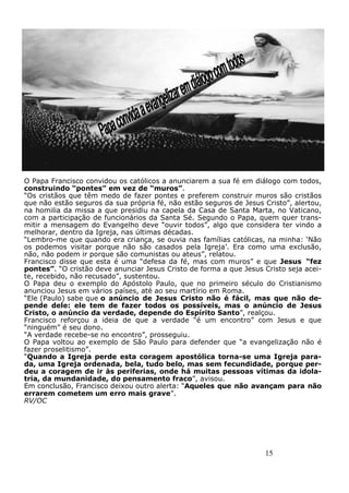 15
O Papa Francisco convidou os católicos a anunciarem a sua fé em diálogo com todos,
construindo “pontes” em vez de “muros”.
“Os cristãos que têm medo de fazer pontes e preferem construir muros são cristãos
que não estão seguros da sua própria fé, não estão seguros de Jesus Cristo”, alertou,
na homilia da missa a que presidiu na capela da Casa de Santa Marta, no Vaticano,
com a participação de funcionários da Santa Sé. Segundo o Papa, quem quer trans-
mitir a mensagem do Evangelho deve “ouvir todos”, algo que considera ter vindo a
melhorar, dentro da Igreja, nas últimas décadas.
“Lembro-me que quando era criança, se ouvia nas famílias católicas, na minha: ‘Não
os podemos visitar porque não são casados pela Igreja’. Era como uma exclusão,
não, não podem ir porque são comunistas ou ateus”, relatou.
Francisco disse que esta é uma “defesa da fé, mas com muros” e que Jesus “fez
pontes”. “O cristão deve anunciar Jesus Cristo de forma a que Jesus Cristo seja acei-
te, recebido, não recusado”, sustentou.
O Papa deu o exemplo do Apóstolo Paulo, que no primeiro século do Cristianismo
anunciou Jesus em vários países, até ao seu martírio em Roma.
“Ele (Paulo) sabe que o anúncio de Jesus Cristo não é fácil, mas que não de-
pende dele: ele tem de fazer todos os possíveis, mas o anúncio de Jesus
Cristo, o anúncio da verdade, depende do Espírito Santo”, realçou.
Francisco reforçou a ideia de que a verdade “é um encontro” com Jesus e que
“ninguém” é seu dono.
“A verdade recebe-se no encontro”, prosseguiu.
O Papa voltou ao exemplo de São Paulo para defender que “a evangelização não é
fazer proselitismo”.
“Quando a Igreja perde esta coragem apostólica torna-se uma Igreja para-
da, uma Igreja ordenada, bela, tudo belo, mas sem fecundidade, porque per-
deu a coragem de ir às periferias, onde há muitas pessoas vítimas da idola-
tria, da mundanidade, do pensamento fraco”, avisou.
Em conclusão, Francisco deixou outro alerta: “Aqueles que não avançam para não
errarem cometem um erro mais grave”.
RV/OC
 