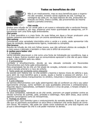 18
Todos os benefícios do cháTodos os benefícios do chá
Não é um medicamento, mas os seus benefícios para o organis-
mo são variados. Existem várias espécies de chá. Conheça as
vantagens de cada um. Os tipos básicos de chá, produzidos so-
bretudo na China, Índia e Ceilão, são provenientes da mesma
espécie (camellia sinensis).
Chá verde
Produz uma infusão de cor verde jade e um suave e relaxante odor a verduras frescas.
É o menos oxidado e, por isso, preserva uma maior quantidade de catequinas, um fi-
tonutriente com uma forte ação antioxidante.
Chá preto
É o mais aromático e o mais forte. As suas folhas em água a ferver produzem uma
bebida castanha avermelhada com um aroma semelhante ao do malte.
Chá oolong
Considerado uma variedade intermédia entre o verde e o preto, pode apresentar três
fases de oxidação, designadamente ligeira, moderada ou completa.
Chá branco
Resulta da infusão de chá com folhas jovens, que não sofreram efeitos de oxidação. É
o mais suave e delicado e também o mais caro e difícil de encontrar.
6 razões para beber chá
1. É hidratante
Vários estudos descrevam o chá como uma fonte de hidratação por excelência, logo a
seguir à água. Outros revelam que os consumidores apreciam o chá não só para matar
a sede, mas também pelo seu sabor.
2. É antioxidante
Combate o envelhecimento, devido ao seu elevado conteúdo em flavonoides
(fitonutrientes com forte ação antioxidante).
Esta propriedade faz do chá um fiel aliado do coração, evitando a aterosclerose, redu-
zindo a tensão arterial e o risco de enfarte.
3. Tanto pode ser excitante como relaxante
De acordo com Helena Cid, «o chá contém L-teanina e baixos níveis de cafeína o que,
para além de mais benéfico para a saúde, ajuda a manter a pessoa em alerta». A L-
teanina produz efeitos tranquilizantes no cérebro, induzindo o relaxamento sem causar
sonolência.
4. É anti-infecioso
Os taninos (fitonutrientes com ação adstringente) não só conferem ao chá o seu sabor
ligeiramente amargo, como também as suas qualidades antivirais e antibacterianas.
Segundo alguns especialistas, combatem inclusive o vírus da gripe, o herpes simplex e
a hepatite crónica.
5. É anticancerígeno
Os seus compostos, sobretudo os do chá verde, exercem um papel protetor contra as
células tumorais do pulmão, pele, próstata e estômago. Para além disso, atua contra
agentes cancerígenos como as nitrosaminas.
6. Protege os dentes
Contém flúor, que contribui para o endurecimento do esmalte dentário. É por esta ra-
zão que os japoneses aconselham os seus filhos a beberem chá verde depois de come-
rem doces. No entanto, não pode ser usado como substituto de uma boa higiene oral
já que a desvantagem do chá é a de poder manchar os dentes.
 