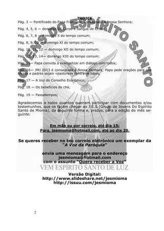 2
INDICE
Pág. 3 — Pontificado do Papa Francisco, Consagrado à Nossa Senhora;
Pág. 4, 5, 6 — domingo SS Corpo e Sangue de Cristo;
Pág. 6, 7, 8 — domingo X do tempo comum;
Pág. 8, 9, 10 — domingo XI do tempo comum;
Pág. 10, 11, 12 — domingo XII do tempo comum;
Pág. 12, 13, 14— domingo XIII do tempo comum;
Pág. 15— Papa convida a evangelizar em diálogo com todos;
Pág. 16— JMJ 2013 é consagrada à Nossa Senhora; Papa pede orações para que
bispos e padres sejam «pastores» contra os lobos;
Pág. 17 — A Voz do Conselho Económico;
Pág. 18 — Os benefícios do chá;
Pág. 19 — Passatempos;
Agradecemos a todos quantos queiram participar com documentos e/ou
testemunhos, que os façam chegar ao J.E.S (Grupo de Jovens Do Espírito
Santo de Mioma), da seguinte forma e, prazos, para a edição do mês se-
guinte:
Em mão ou por correio, até dia 15;
Para, jesmioma@hotmail.com, até ao dia 20.
Se queres receber no teu correio eletrónico um exemplar da
“A Voz da Paróquia”
envia uma mensagem para o endereço
jesmioma@hotmail.com
com o assunto “Quero receber a Voz”
Versão Digital:
http://www.slideshare.net/jesmioma
http://issuu.com/jesmioma
 