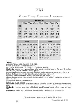 20
Com a colaboração do JES
Por favor guarde a nossa voz, pode ser-lhe útil no futuro.
2013
Lua cheia Lua nova Quarto crescente Quarto Minguante
Junho
AGRICULTURA. JARDINAGEM. ANIMAIS.
Cavar, estrumar e semear os campos.
No Quarto Minguante, ceifa do trigo, centeio e cevada.
Na Horta semear em viveiro alface, alho-porro, repolho, couves-flor e de Bruxelas,
couve-nabo, couve-rábano e couve-galega.
Em local definitivo semear cenoura, chicória, nabo, rabanete, salsa, etc. Colher a
batata de Fevereiro. Cuidar de milharais, batatais e morangal.
Continua a sementeira do feijão para consumo em verde.
Plantar batata, pimento e tomate. Colher cebola, alho, alfaces e aipo, da sementei-
ra de Janeiro.
Apanhar as cerejas e as nêsperas.
Extrair o mel e a cortiça.
Na vinha continuar com os tratamentos e aplicar o enxofre quando se manifestar o
oídio.
No Jardim semear begónias, calêndulas, gipsófilas, goivos, e colher rosas, cravos,
etc.
Animais: o gado, bem bebido sai dos estábulos na alba ou ao entardecer.
 