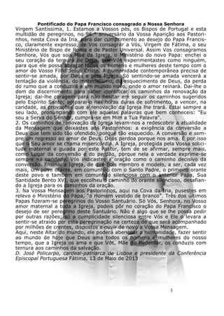 3
Pontificado do Papa Francisco consagrado a Nossa Senhora
Virgem Santíssima, 1. Estamos a Vossos pés, os Bispos de Portugal e esta
multidão de peregrinos, no 96.° aniversário da Vossa Aparição aos Pastori-
nhos, nesta Cova da Iria, para dar cumprimento ao desejo do Papa Francis-
co, claramente expresso, de Vos consagrar a Vós, Virgem de Fátima, o seu
Ministério de Bispo de Roma e de Pastor Universal. Assim Vos consagramos
Senhora, Vós que sois Mãe da Igreja, o Ministério do novo Papa: enchei o
seu coração da ternura de Deus, que Vós experimentastes como ninguém,
para que ele possa abraçar todos os homens e mulheres deste tempo com o
amor do Vosso Filho Jesus Cristo. A humanidade contemporânea precisa de
sentir-se amada, por Deus e pela Igreja. Só sentindo-se amada vencerá a
tentação da violência, do materialismo, do esquecimento de Deus, da perda
do rumo que a conduzirá a um mundo novo, onde o amor reinará. Dai-lhe o
dom do discernimento para saber identificar os caminhos da renovação da
Igreja; dai-lhe coragem para não hesitar em seguir os caminhos sugeridos
pelo Espírito Santo; amparai-o nas horas duras de sofrimento, a vencer, na
caridade, as provações que a renovação da Igreja lhe trará. Estai sempre a
seu lado, pronunciando com ele aquelas palavras que bem conheceis: "Eu
sou a Serva do Senhor, cumpra-se em Mim a Tua Palavra".
2. Os caminhos de renovação da Igreja levam-nos a redescobrir a atualidade
da Mensagem que deixastes aos Pastorinhos: a exigência da conversão a
Deus que tem sido tão ofendido, porque tão esquecido. A conversão e sem-
pre um regresso ao amor de Deus. Deus perdoa porque nos ama. É por isso
que o Seu amor se chama misericórdia. A Igreja, protegida pela Vossa solici-
tude maternal e guiada por este Pastor, tem de se afirmar, sempre mais,
como Lugar da conversão e do perdão, porque nela a verdade exprime-se
sempre na caridade. Vós indicastes a oração como o caminho decisivo da
conversão. Ensinai a Igreja, de que Sois membro e modelo, a ser, cada vez
mais, um povo orante, em comunhão com o Santo Padre, o primeiro orante
deste povo e também em comunhão silenciosa com o anterior Papa, Sua
Santidade Bento XVI, que escolheu o caminho do orante silencioso, desafian-
do a Igreja para os caminhos da oração.
3. Na Vossa Mensagem aos Pastorinhos, aqui na Cova da Iria, pusestes em
relevo o Ministério do Papa, "o Homem vestido de branco”. Três dos últimos
Papas fizeram-se peregrinos do Vosso Santuário. Só Vós, Senhora, no Vosso
amor maternal a toda a Igreja, podeis pôr no coração do Papa Francisco o
desejo de ser peregrino deste Santuário. Não é algo que se lhe possa pedir
por outras razões; só a cumplicidade silenciosa entre Vós e Ele o levara a
sentir-se atraído por esta peregrinação na certeza de que será acompanhado
por milhões de crentes, dispostos a ouvir de novo a Vossa Mensagem.
Aqui, neste Altar do mundo, ele poderá abençoar a humanidade, fazer sentir
ao mundo de hoje que Deus ama todos os homens e mulheres do nosso
tempo, que a Igreja os ama e que Vós, Mãe do Redentor, os conduzis com
ternura aos caminhos da salvação.
D. José Policarpo, cardeal-patriarca de Lisboa e presidente da Conferência
Episcopal Portuguesa Fátima, 13 de Maio de 2013
 