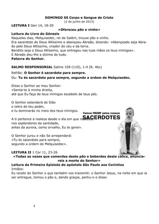 4
DOMINGO SS Corpo e Sangue de Cristo
(2 de junho de 2013)
LEITURA I Gen 14, 18-20
«Ofereceu pão e vinho»
Leitura do Livro do Génesis
Naqueles dias, Melquisedec, rei de Salém, trouxe pão e vinho.
Era sacerdote do Deus Altíssimo e abençoou Abraão, dizendo: «Abençoado seja Abra-
ão pelo Deus Altíssimo, criador do céu e da terra.
Bendito seja o Deus Altíssimo, que entregou nas tuas mãos os teus inimigos».
E Abraão deu-lhe a dízima de tudo.
Palavra do Senhor.
SALMO RESPONSORIAL Salmo 109 (110), 1-4 (R. 4bc)
Refrão: O Senhor é sacerdote para sempre.
Ou: Tu és sacerdote para sempre, segundo a ordem de Melquisedec.
Disse o Senhor ao meu Senhor:
«Senta-te à minha direita,
até que Eu faça de teus inimigos escabelo de teus pés.
O Senhor estenderá de Sião
o cetro do teu poder,
e tu dominarás no meio dos teus inimigos.
A ti pertence a realeza desde o dia em que nasceste
nos esplendores da santidade,
antes da aurora, como orvalho, Eu te gerei».
O Senhor jurou e não Se arrependerá:
«Tu és sacerdote para sempre,
segundo a ordem de Melquisedec».
LEITURA II 1 Cor 11, 23-26
«Todas as vezes que comerdes deste pão e beberdes deste cálice, anuncia-
reis a morte do Senhor»
Leitura da Primeira Epístola do apóstolo São Paulo aos Coríntios
Irmãos:
Eu recebi do Senhor o que também vos transmiti: o Senhor Jesus, na noite em que ia
ser entregue, tomou o pão e, dando graças, partiu-o e disse:
 