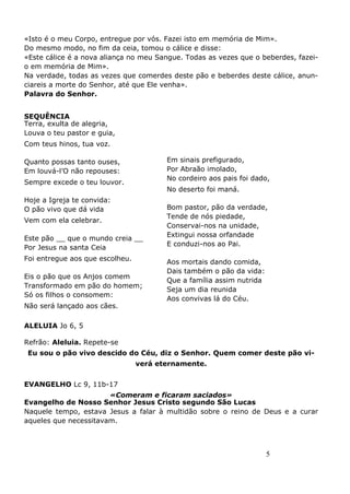 5
«Isto é o meu Corpo, entregue por vós. Fazei isto em memória de Mim».
Do mesmo modo, no fim da ceia, tomou o cálice e disse:
«Este cálice é a nova aliança no meu Sangue. Todas as vezes que o beberdes, fazei-
o em memória de Mim».
Na verdade, todas as vezes que comerdes deste pão e beberdes deste cálice, anun-
ciareis a morte do Senhor, até que Ele venha».
Palavra do Senhor.
SEQUÊNCIA
Terra, exulta de alegria,
Louva o teu pastor e guia,
Com teus hinos, tua voz.
Quanto possas tanto ouses,
Em louvá-l’O não repouses:
Sempre excede o teu louvor.
Hoje a Igreja te convida:
O pão vivo que dá vida
Vem com ela celebrar.
Este pão __ que o mundo creia __
Por Jesus na santa Ceia
Foi entregue aos que escolheu.
Eis o pão que os Anjos comem
Transformado em pão do homem;
Só os filhos o consomem:
Não será lançado aos cães.
ALELUIA Jo 6, 5
Refrão: Aleluia. Repete-se
Eu sou o pão vivo descido do Céu, diz o Senhor. Quem comer deste pão vi-
verá eternamente.
EVANGELHO Lc 9, 11b-17
«Comeram e ficaram saciados»
Evangelho de Nosso Senhor Jesus Cristo segundo São Lucas
Naquele tempo, estava Jesus a falar à multidão sobre o reino de Deus e a curar
aqueles que necessitavam.
Em sinais prefigurado,
Por Abraão imolado,
No cordeiro aos pais foi dado,
No deserto foi maná.
Bom pastor, pão da verdade,
Tende de nós piedade,
Conservai-nos na unidade,
Extingui nossa orfandade
E conduzi-nos ao Pai.
Aos mortais dando comida,
Dais também o pão da vida:
Que a família assim nutrida
Seja um dia reunida
Aos convivas lá do Céu.
 