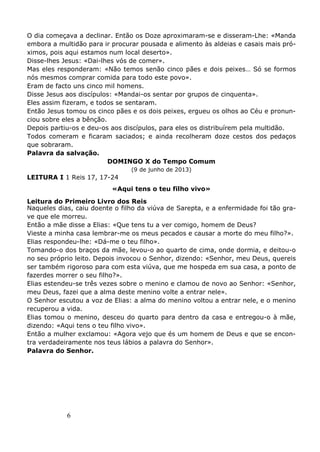 6
O dia começava a declinar. Então os Doze aproximaram-se e disseram-Lhe: «Manda
embora a multidão para ir procurar pousada e alimento às aldeias e casais mais pró-
ximos, pois aqui estamos num local deserto».
Disse-lhes Jesus: «Dai-lhes vós de comer».
Mas eles responderam: «Não temos senão cinco pães e dois peixes… Só se formos
nós mesmos comprar comida para todo este povo».
Eram de facto uns cinco mil homens.
Disse Jesus aos discípulos: «Mandai-os sentar por grupos de cinquenta».
Eles assim fizeram, e todos se sentaram.
Então Jesus tomou os cinco pães e os dois peixes, ergueu os olhos ao Céu e pronun-
ciou sobre eles a bênção.
Depois partiu-os e deu-os aos discípulos, para eles os distribuírem pela multidão.
Todos comeram e ficaram saciados; e ainda recolheram doze cestos dos pedaços
que sobraram.
Palavra da salvação.
DOMINGO X do Tempo Comum
(9 de junho de 2013)
LEITURA I 1 Reis 17, 17-24
«Aqui tens o teu filho vivo»
Leitura do Primeiro Livro dos Reis
Naqueles dias, caiu doente o filho da viúva de Sarepta, e a enfermidade foi tão gra-
ve que ele morreu.
Então a mãe disse a Elias: «Que tens tu a ver comigo, homem de Deus?
Vieste a minha casa lembrar-me os meus pecados e causar a morte do meu filho?».
Elias respondeu-lhe: «Dá-me o teu filho».
Tomando-o dos braços da mãe, levou-o ao quarto de cima, onde dormia, e deitou-o
no seu próprio leito. Depois invocou o Senhor, dizendo: «Senhor, meu Deus, quereis
ser também rigoroso para com esta viúva, que me hospeda em sua casa, a ponto de
fazerdes morrer o seu filho?».
Elias estendeu-se três vezes sobre o menino e clamou de novo ao Senhor: «Senhor,
meu Deus, fazei que a alma deste menino volte a entrar nele».
O Senhor escutou a voz de Elias: a alma do menino voltou a entrar nele, e o menino
recuperou a vida.
Elias tomou o menino, desceu do quarto para dentro da casa e entregou-o à mãe,
dizendo: «Aqui tens o teu filho vivo».
Então a mulher exclamou: «Agora vejo que és um homem de Deus e que se encon-
tra verdadeiramente nos teus lábios a palavra do Senhor».
Palavra do Senhor.
 