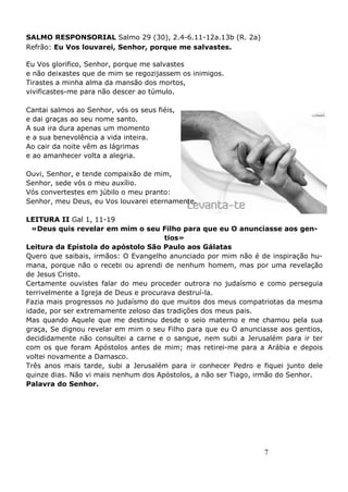 7
SALMO RESPONSORIAL Salmo 29 (30), 2.4-6.11-12a.13b (R. 2a)
Refrão: Eu Vos louvarei, Senhor, porque me salvastes.
Eu Vos glorifico, Senhor, porque me salvastes
e não deixastes que de mim se regozijassem os inimigos.
Tirastes a minha alma da mansão dos mortos,
vivificastes-me para não descer ao túmulo.
Cantai salmos ao Senhor, vós os seus fiéis,
e dai graças ao seu nome santo.
A sua ira dura apenas um momento
e a sua benevolência a vida inteira.
Ao cair da noite vêm as lágrimas
e ao amanhecer volta a alegria.
Ouvi, Senhor, e tende compaixão de mim,
Senhor, sede vós o meu auxílio.
Vós convertestes em júbilo o meu pranto:
Senhor, meu Deus, eu Vos louvarei eternamente.
LEITURA II Gal 1, 11-19
«Deus quis revelar em mim o seu Filho para que eu O anunciasse aos gen-
tios»
Leitura da Epístola do apóstolo São Paulo aos Gálatas
Quero que saibais, irmãos: O Evangelho anunciado por mim não é de inspiração hu-
mana, porque não o recebi ou aprendi de nenhum homem, mas por uma revelação
de Jesus Cristo.
Certamente ouvistes falar do meu proceder outrora no judaísmo e como perseguia
terrivelmente a Igreja de Deus e procurava destruí-la.
Fazia mais progressos no judaísmo do que muitos dos meus compatriotas da mesma
idade, por ser extremamente zeloso das tradições dos meus pais.
Mas quando Aquele que me destinou desde o seio materno e me chamou pela sua
graça, Se dignou revelar em mim o seu Filho para que eu O anunciasse aos gentios,
decididamente não consultei a carne e o sangue, nem subi a Jerusalém para ir ter
com os que foram Apóstolos antes de mim; mas retirei-me para a Arábia e depois
voltei novamente a Damasco.
Três anos mais tarde, subi a Jerusalém para ir conhecer Pedro e fiquei junto dele
quinze dias. Não vi mais nenhum dos Apóstolos, a não ser Tiago, irmão do Senhor.
Palavra do Senhor.
 