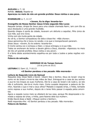8
ALELUIA Lc 7, 16
Refrão: Aleluia. Repete-se
Apareceu no meio de nós um grande profeta: Deus visitou o seu povo.
EVANGELHO Lc 7, 11-17
«Jovem, Eu te digo: levanta-te»
Evangelho de Nosso Senhor Jesus Cristo segundo São Lucas
Naquele tempo, dirigia-Se Jesus para uma cidade chamada Naim; iam com Ele os
seus discípulos e uma grande multidão.
Quando chegou à porta da cidade, levavam um defunto a sepultar, filho único de
sua mãe, que era viúva.
Vinha com ela muita gente da cidade.
Ao vê-la, o Senhor compadeceu-Se dela e disse-lhe: «Não chores».
Jesus aproximou-Se e tocou no caixão; e os que o transportavam pararam.
Disse Jesus: «Jovem, Eu te ordeno: levanta-te».
O morto sentou-se e começou a falar; e Jesus entregou-o à sua mãe.
Todos se encheram de temor e davam glória a Deus, dizendo: «Apareceu no meio
de nós um grande profeta; Deus visitou o seu povo».
E a fama deste acontecimento espalhou-se por toda a Judeia e pelas regiões vizi-
nhas.
Palavra da salvação.
DOMINGO XI do Tempo Comum
(16 de junho de 2013)
LEITURA I 2 Sam 12, 7-10.13
«O Senhor perdoou o teu pecado: Não morrerás»
Leitura do Segundo Livro de Samuel
Naqueles dias, disse Natã a David: «Assim fala o Senhor, Deus de Israel: Ungi-te
como rei de Israel e livrei-te das mãos de Saul. Entreguei-te a casa do teu senhor
e pus-te nos braços as suas mulheres. Dei-te a casa de Israel e de Judá e, se isto
não é suficiente, dar-te-ei muito mais. Como ousaste desprezar a palavra do Se-
nhor, fazendo o que é mal a seus olhos? Mataste à espada Urias, o hitita, tomaste
como esposa a sua mulher, depois de o teres feito passar à espada pelos amoni-
tas.
Agora a espada nunca mais se afastará da tua casa, porque Me desprezaste e to-
maste a esposa de Urias, o hitita, para fazeres dela tua mulher».
Então David disse a Natã: «Pequei contra o Senhor».
Natã respondeu-lhe: «O Senhor perdoou o teu pecado: Não morrerás».
Palavra do Senhor.
 
