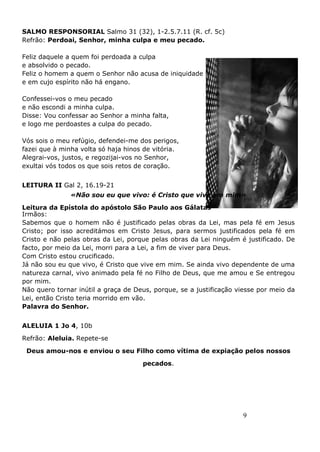 9
SALMO RESPONSORIAL Salmo 31 (32), 1-2.5.7.11 (R. cf. 5c)
Refrão: Perdoai, Senhor, minha culpa e meu pecado.
Feliz daquele a quem foi perdoada a culpa
e absolvido o pecado.
Feliz o homem a quem o Senhor não acusa de iniquidade
e em cujo espírito não há engano.
Confessei-vos o meu pecado
e não escondi a minha culpa.
Disse: Vou confessar ao Senhor a minha falta,
e logo me perdoastes a culpa do pecado.
Vós sois o meu refúgio, defendei-me dos perigos,
fazei que à minha volta só haja hinos de vitória.
Alegrai-vos, justos, e regozijai-vos no Senhor,
exultai vós todos os que sois retos de coração.
LEITURA II Gal 2, 16.19-21
«Não sou eu que vivo: é Cristo que vive em mim»
Leitura da Epístola do apóstolo São Paulo aos Gálatas
Irmãos:
Sabemos que o homem não é justificado pelas obras da Lei, mas pela fé em Jesus
Cristo; por isso acreditámos em Cristo Jesus, para sermos justificados pela fé em
Cristo e não pelas obras da Lei, porque pelas obras da Lei ninguém é justificado. De
facto, por meio da Lei, morri para a Lei, a fim de viver para Deus.
Com Cristo estou crucificado.
Já não sou eu que vivo, é Cristo que vive em mim. Se ainda vivo dependente de uma
natureza carnal, vivo animado pela fé no Filho de Deus, que me amou e Se entregou
por mim.
Não quero tornar inútil a graça de Deus, porque, se a justificação viesse por meio da
Lei, então Cristo teria morrido em vão.
Palavra do Senhor.
ALELUIA 1 Jo 4, 10b
Refrão: Aleluia. Repete-se
Deus amou-nos e enviou o seu Filho como vítima de expiação pelos nossos
pecados.
 