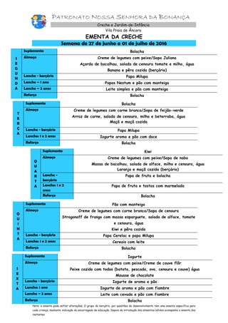 PATRONATO NOSSA SENHORA DA BONANÇA
Creche e Jardim-de-Infância
Vila Praia de Âncora
EMENTA DA CRECHE
Semana de 27 de junho a 01 de julho de 2016
S
E
G
U
N
D
A
Suplemento Bolacha
Almoço Creme de legumes com peixe/Sopa Juliana
Açorda de bacalhau, salada de cenoura tomate e milho, água
Banana e pêra cozida (berçário)
Lanche - berçário Papa Milupa
Lanche – 1 ano Papas Nestum e pão com manteiga
Lanche – 2 anos Leite simples e pão com manteiga
Reforço Bolacha
T
E
R
Ç
A
Suplemento Bolacha
Almoço Creme de legumes com carne branca/Sopa de feijão-verde
Arroz de carne, salada de cenoura, milho e beterraba, água
Maçã e maçã cozida
Lanche - berçário Papa Milupa
Lanche: 1 e 2 anos Iogurte aroma e pão com doce
Reforço Bolacha
Q
U
A
R
T
A
Suplemento Kiwi
Almoço Creme de legumes com peixe/Sopa de nabo
Massa de bacalhau, salada de alface, milho e cenoura, água
Laranja e maçã cozida (berçário)
Lanche -
berçário
Papa de fruta e bolacha
Lanche: 1 e 2
anos
Papa de fruta e tostas com marmelada
Reforço Bolacha
Q
U
I
N
T
A
Suplemento Pão com manteiga
Almoço Creme de legumes com carne branca/Sopa de cenoura
Strogonoff de frango com massa esparguete, salada de alface, tomate
e cenoura, água
Kiwi e pêra cozida
Lanche - berçário Papa Cerelac e papa Milupa
Lanche: 1 e 2 anos Cereais com leite
Reforço Bolacha
S
E
X
T
A
Suplemento Iogurte
Almoço Creme de legumes com peixe/Creme de couve flôr
Peixe cozido com todos (batata, pescada, ovo, cenoura e couve) água
Mousse de chocolate
Lanche - berçário Iogurte de aroma e pão
Lanche: 1 ano Iogurte de aroma e pão com fiambre
Lanche – 2 anos Leite com cevada e pão com fiambre
Reforço Bolacha
Nota: a ementa pode sofrer alterações. O grupo do berçário, por questões de desenvolvimento tem uma ementa específica para
cada criança, mediante indicação do encarregado de educação. Depois da introdução dos alimentos sólidos acompanha a ementa dos
restantes
 