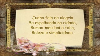 Junho fala de alegria
Se espalhando na cidade,
Bumba-meu-boi e folia,
Beleza e simplicidade.
 