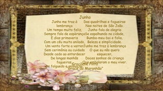 Junho me traz à
lembrança
Um tempo muito feliz,
Sempre fala de esperança
E dias primaveris
Com um céu muito anilado,
Um vento forte a varrer
Sem cerimônia ou cuidado
Desde cedo ao entardecer
De longas manhãs
fagueiras,
De folguedo e animação,
Das quadrilhas e fogueiras
Nas noites de São João.
Junho fala de alegria
Se espalhando na cidade,
Bumba-meu-boi e folia,
Beleza e simplicidade.
Junho me traz à lembrança
O que eu não quero
esquecer,
Doces sonhos de criança
Que embalaram o meu viver.
Junho
Gracilene Pinto
“Grace do Maranhão”
 