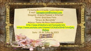Formatação e Criação: Luzia Gabriele
E-mail: luziagabriele@hotmail.com
Imagens: Arquivo Pessoal e Internet
Texto: Gracilene Pinto
"Grace do Maranhão“
Música: Festa Na Roça Instrumental
http://www.slideshare.net/luziagabriele
https://www.youtube.com/channel/UCAdCeCGHGTxtxQskj
l4zkow
Data : 19 de Julho de 2023
 