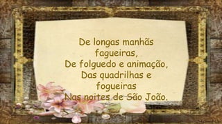 De longas manhãs
fagueiras,
De folguedo e animação,
Das quadrilhas e
fogueiras
Nas noites de São João.
 