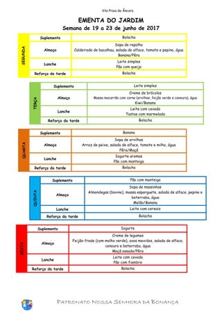 Vila Praia de Âncora
EMENTA DO JARDIM
Semana de 19 a 23 de junho de 2017
SEGUNDA
Suplemento Bolacha
Almoço
Sopa de repolho
Caldeirada de bacalhau, salada de alface, tomate e pepino, água
Banana/Pêra
Lanche
Leite simples
Pão com queijo
Reforço da tarde Bolacha
TERÇA
Suplemento Leite simples
Almoço
Creme de brócolos
Massa macarrão com carne (ervilhas, feijão verde e cenoura), água
Kiwi/Banana
Lanche
Leite com cevada
Tostas com marmelada
Reforço da tarde Bolacha
QUARTA
Suplemento Banana
Almoço
Sopa de ervilhas
Arroz de peixe, salada de alface, tomate e milho, água
Pêra/Maçã
Lanche
Iogurte aromas
Pão com manteiga
Reforço da tarde Bolacha
QUINTA
Suplemento Pão com manteiga
Almoço
Sopa de massinhas
Almondegas (bovino), massa esparguete, salada de alface, pepino e
beterraba, água
Melão/Banana
Lanche Leite com cereais
Reforço da tarde Bolacha
SEXTA
Suplemento Iogurte
Almoço
Creme de legumes
Feijão-frade (com molho verde), ovos mexidos, salada de alface,
cenoura e beterraba, água
Maçã assada/Pêra
Lanche
Leite com cevada
Pão com fiambre
Reforço da tarde Bolacha
PATRONATO NOSSA SENHORA DA BONANÇA
 