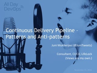 November	15,	2016
Continuous Delivery Pipeline –
Patterns and Anti-patterns
Juni	Mukherjee (@JuniTweets)	
Consultant,	CI/CD,	LifeLock
(Views	are	my	own.)
 