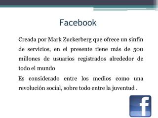 Facebook
Creada por Mark Zuckerberg que ofrece un sinfín
de servicios, en el presente tiene más de 500
millones de usuarios registrados alrededor de
todo el mundo
Es considerado entre los medios como una
revolución social, sobre todo entre la juventud .
 