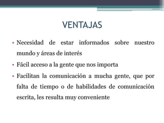 VENTAJAS
• Necesidad de estar informados sobre nuestro
mundo y áreas de interés
• Fácil acceso a la gente que nos importa
• Facilitan la comunicación a mucha gente, que por
falta de tiempo o de habilidades de comunicación
escrita, les resulta muy conveniente
 