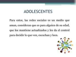 ADOLESCENTES
Para estos, las redes sociales es un medio que
aman, consideran que es para alguien de su edad,
que los mantiene actualizados y les da el control
para decidir lo que ven, escuchan y leen.
 