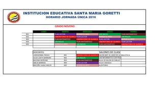 GRADO NOVENO
LUNES MARTES MIÉRCOLES JUEVES VIERNES
901 PLAN LECTOR INTROD AL ARTE LAB INGLES PLAN MATEMÁTICO
902 LABORATORIO DE QUIMICAPLAN LECTOR INTROD AL ARTE LAB INGLES
903 PLAN MATEMÁTICO LABORATORIO DE QUIMICA PLAN LECTOR INTROD AL ARTE
904 LAB INGLES PLAN MATEMÁTICO LABORATORIO DE QUIMICA PLAN LECTOR
905 INTROD AL ARTE LAB INGLES PLAN MATEMÁTICO LABORATORIO DE QUIMICA
DOCENTES SALONES DE CLASE
LANDAZABAL PAOLA 901 LABORATORIO DE QUIMICA SALON MAT AL LADO DE LA BIBLIOTECA
OLGA LIZETH BARRERA 902 LAB INGLES LAB INFORMATICA 1ER PISO
BAYONA MYRYAM 903 PLAN MATEMÁTICO AULA 20 SALON DE DIBUJO
ABILIA BARRIOS 904 PLAN LECTOR AULA 5 MÚSICA
BRICEÑO JUAN CARLOS 905 INTROD AL ARTE AUDITORIO
INSTITUCION EDUCATIVA SANTA MARIA GORETTI
HORARIO JORNADA ÚNICA 2016