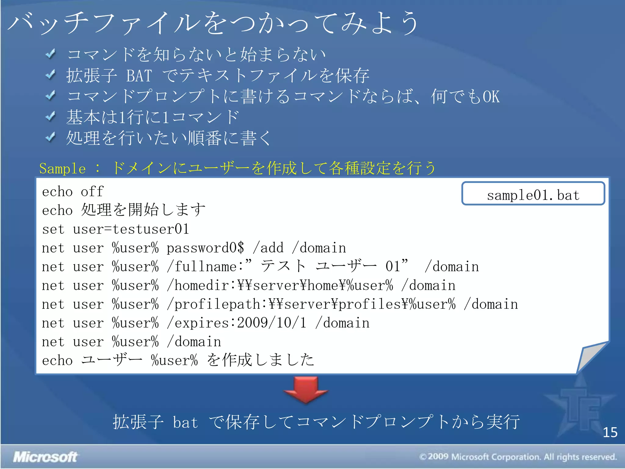 バッチファイルをつかってみよう コマンドを知らないと始まらない 拡張子 BAT でテキストファイルを保存　 コマンドプロンプトに書けるコマンドならば、何でもOK 基本は1行に1コマンド 処理を行いたい順番に書くSample : ドメインにユーザーを作成して各種設定を行うecho offecho 処理を開始しますset user=testuser01net user %user% password0$ /add /domainnet user %user% /fullname:”テスト ユーザー 01” /domainnet user %user% /homedir:\\server\home\%user% /domainnet user %user% /profilepath:\\server\profiles\%user% /domainnet user %user% /expires:2009/10/1 /domainnet user %user%/domainecho ユーザー %user% を作成しましたsample01.bat拡張子 bat で保存してコマンドプロンプトから実行