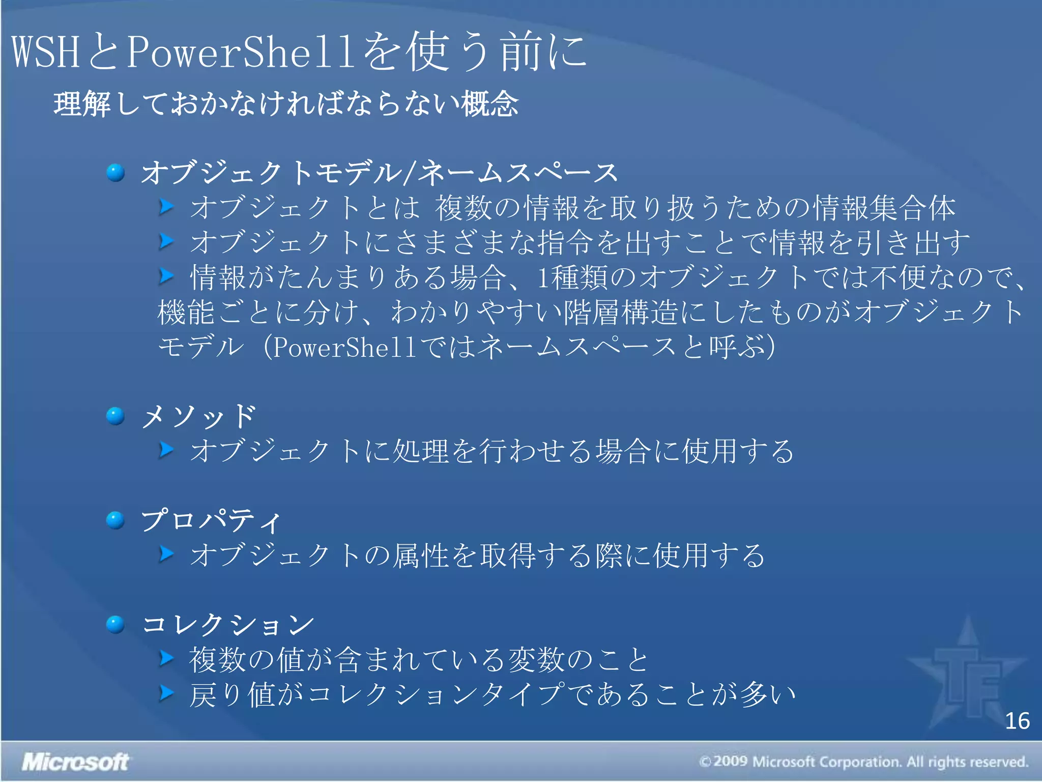 WSHとPowerShellを使う前に理解しておかなければならない概念オブジェクトモデル/ネームスペース オブジェクトとは 複数の情報を取り扱うための情報集合体 オブジェクトにさまざまな指令を出すことで情報を引き出す 情報がたんまりある場合、1種類のオブジェクトでは不便なので、機能ごとに分け、わかりやすい階層構造にしたものがオブジェクトモデル（PowerShellではネームスペースと呼ぶ）メソッド オブジェクトに処理を行わせる場合に使用するプロパティ オブジェクトの属性を取得する際に使用するコレクション 複数の値が含まれている変数のこと 戻り値がコレクションタイプであることが多い