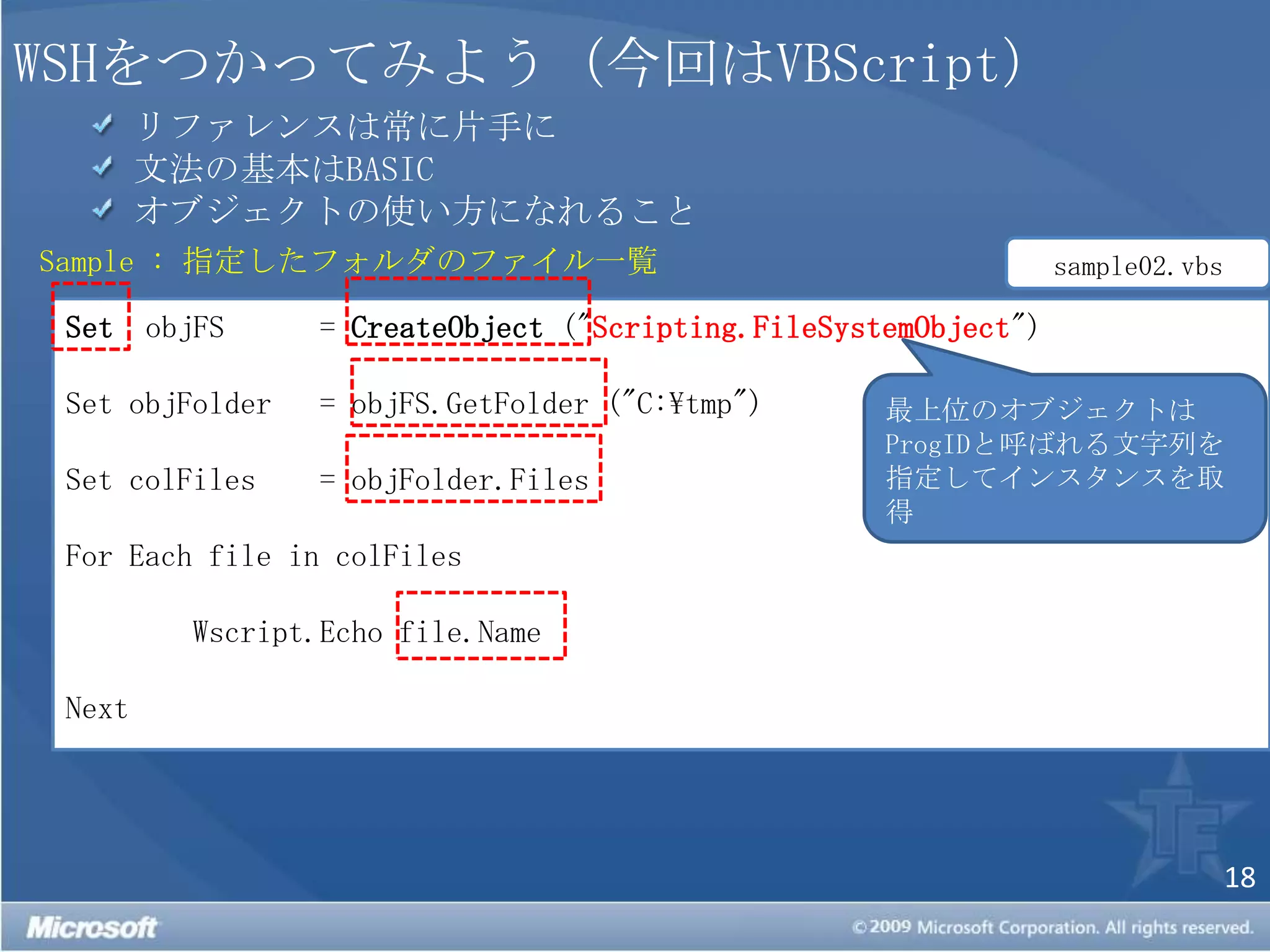 WSHをつかってみよう（今回はVBScript） リファレンスは常に片手に 文法の基本はBASIC オブジェクトの使い方になれることSample : 指定したフォルダのファイル一覧sample02.vbsSetobjFS 	= CreateObject("Scripting.FileSystemObject")Set objFolder 	= objFS.GetFolder("C:\tmp")Set colFiles	= objFolder.FilesFor Each file in colFilesWscript.Echofile.NameNext最上位のオブジェクトはProgIDと呼ばれる文字列を指定してインスタンスを取得