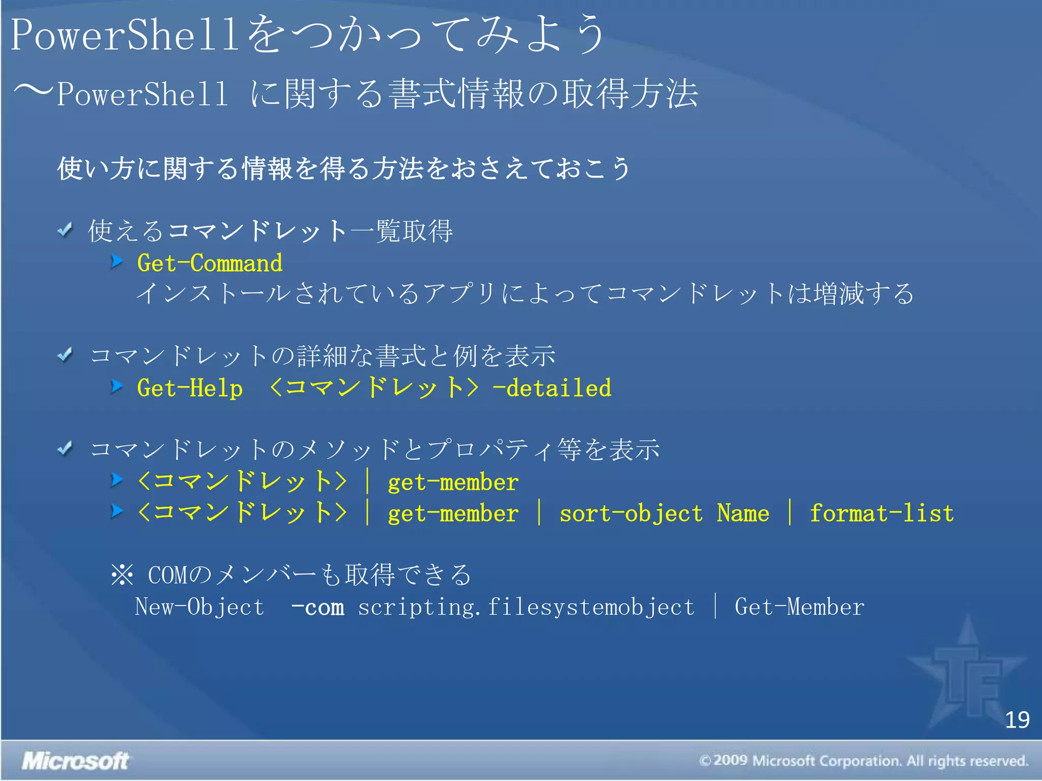 PowerShellをつかってみよう～PowerShellに関する書式情報の取得方法使い方に関する情報を得る方法をおさえておこう 使えるコマンドレット一覧取得Get-Command　インストールされているアプリによってコマンドレットは増減する コマンドレットの詳細な書式と例を表示Get-Help<コマンドレット>-detailed コマンドレットのメソッドとプロパティ等を表示<コマンドレット>|get-member<コマンドレット>|get-member| sort-object Name | format-list※COMのメンバーも取得できる　New-Object -comscripting.filesystemobject | Get-Member