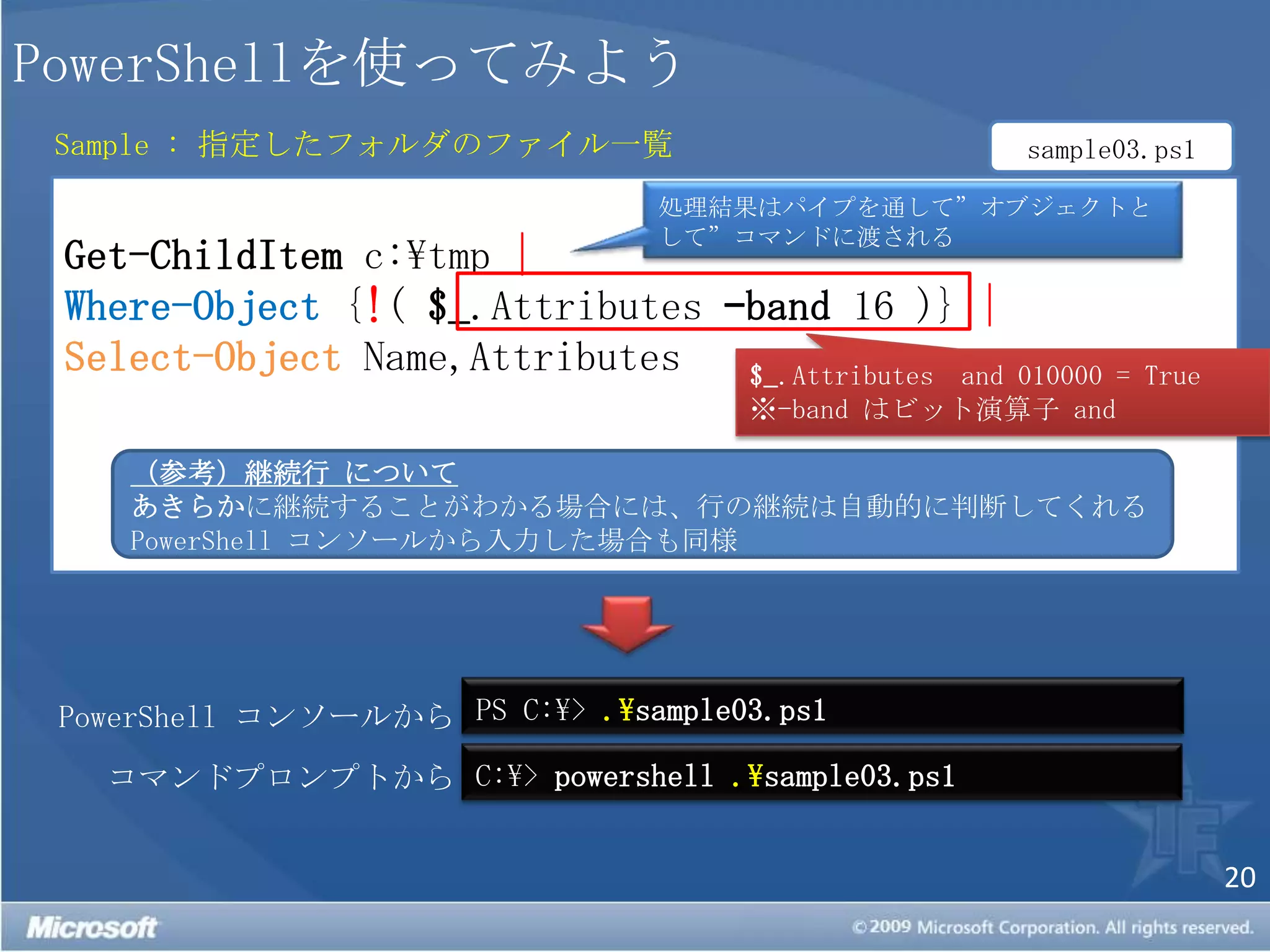 PowerShellを使ってみようSample : 指定したフォルダのファイル一覧sample03.ps1Get-ChildItem c:\tmp |Where-Object {!( $_.Attributes –band 16 )} |Select-ObjectName,Attributes処理結果はパイプを通して”オブジェクトとして”コマンドに渡される$_.Attributes  and010000 = True※-band はビット演算子 and （参考）継続行 についてあきらかに継続することがわかる場合には、行の継続は自動的に判断してくれるPowerShell コンソールから入力した場合も同様PS C:\> .\sample03.ps1PowerShell コンソールからC:\> powershell.\sample03.ps1コマンドプロンプトから