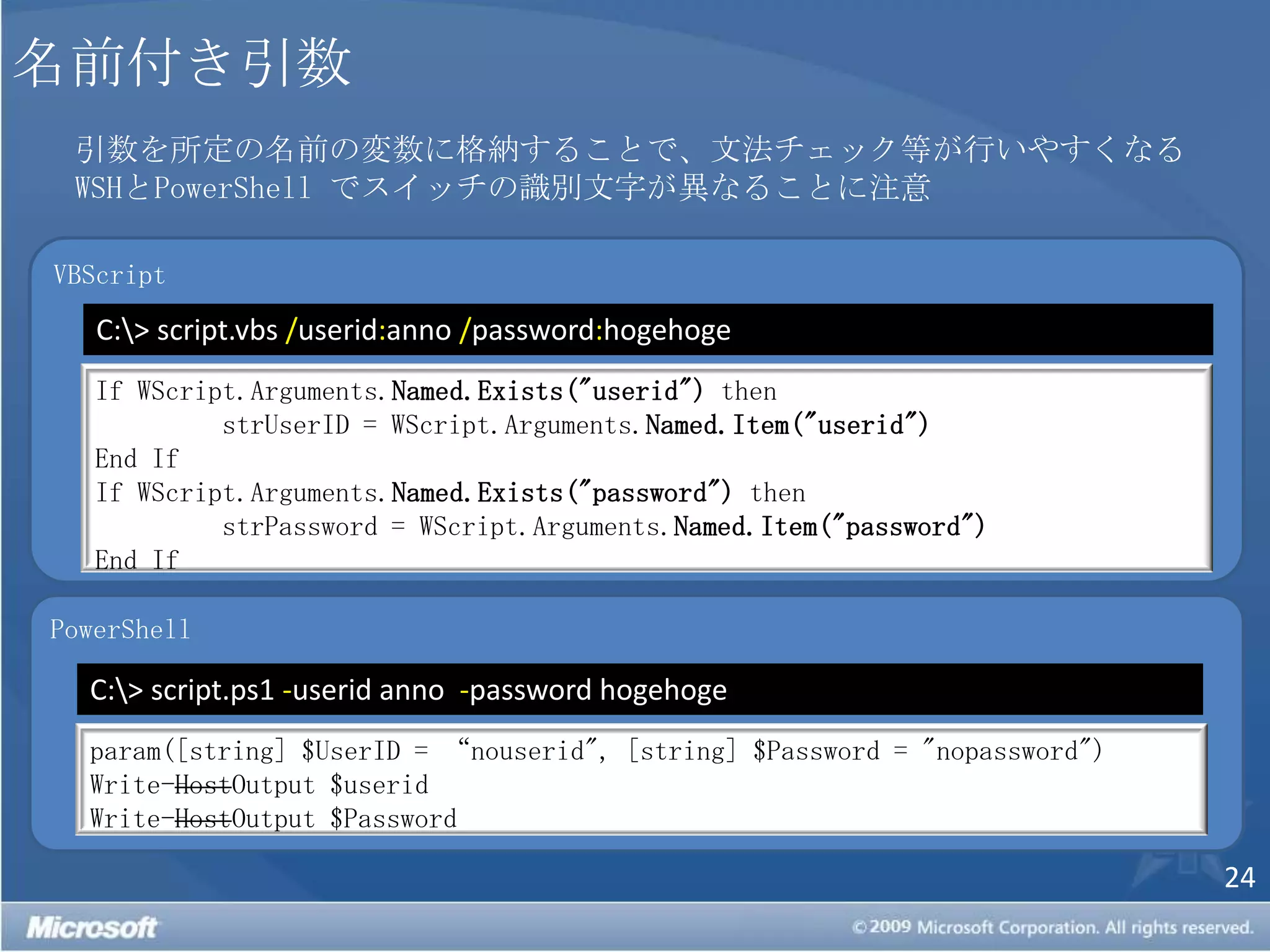 名前付き引数引数を所定の名前の変数に格納することで、文法チェック等が行いやすくなるWSHとPowerShell でスイッチの識別文字が異なることに注意VBScriptC:\> script.vbs /userid:anno/password:hogehogeIf WScript.Arguments.Named.Exists("userid") thenstrUserID = WScript.Arguments.Named.Item("userid")End IfIf WScript.Arguments.Named.Exists("password") thenstrPassword = WScript.Arguments.Named.Item("password")End IfPowerShellC:\> script.ps1 -userid anno  -password hogehogeparam([string] $UserID = “nouserid", [string] $Password = "nopassword")Write-HostOutput $useridWrite-HostOutput $Password