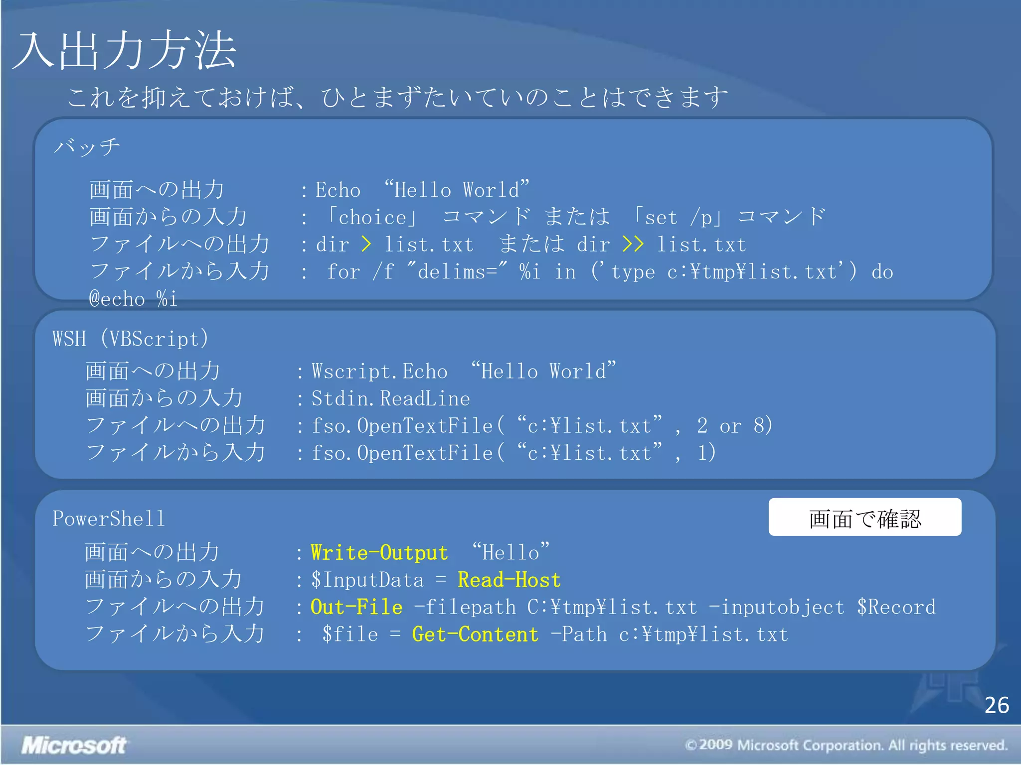 入出力方法これを抑えておけば、ひとまずたいていのことはできますバッチ画面への出力：Echo “Hello World”画面からの入力：「choice」コマンド または 「set /p」コマンドファイルへの出力：dir > list.txt  または dir >> list.txtファイルから入力： for /f "delims=" %i in ('type c:\tmp\list.txt') do @echo %iWSH（VBScript）画面への出力：Wscript.Echo“Hello World”画面からの入力：Stdin.ReadLineファイルへの出力：fso.OpenTextFile(“c:\list.txt”, 2 or 8) ファイルから入力：fso.OpenTextFile(“c:\list.txt”, 1)PowerShell画面で確認画面への出力：Write-Output“Hello”画面からの入力：$InputData = Read-Host ファイルへの出力：Out-File -filepath C:\tmp\list.txt -inputobject $Recordファイルから入力： $file = Get-Content -Path c:\tmp\list.txt