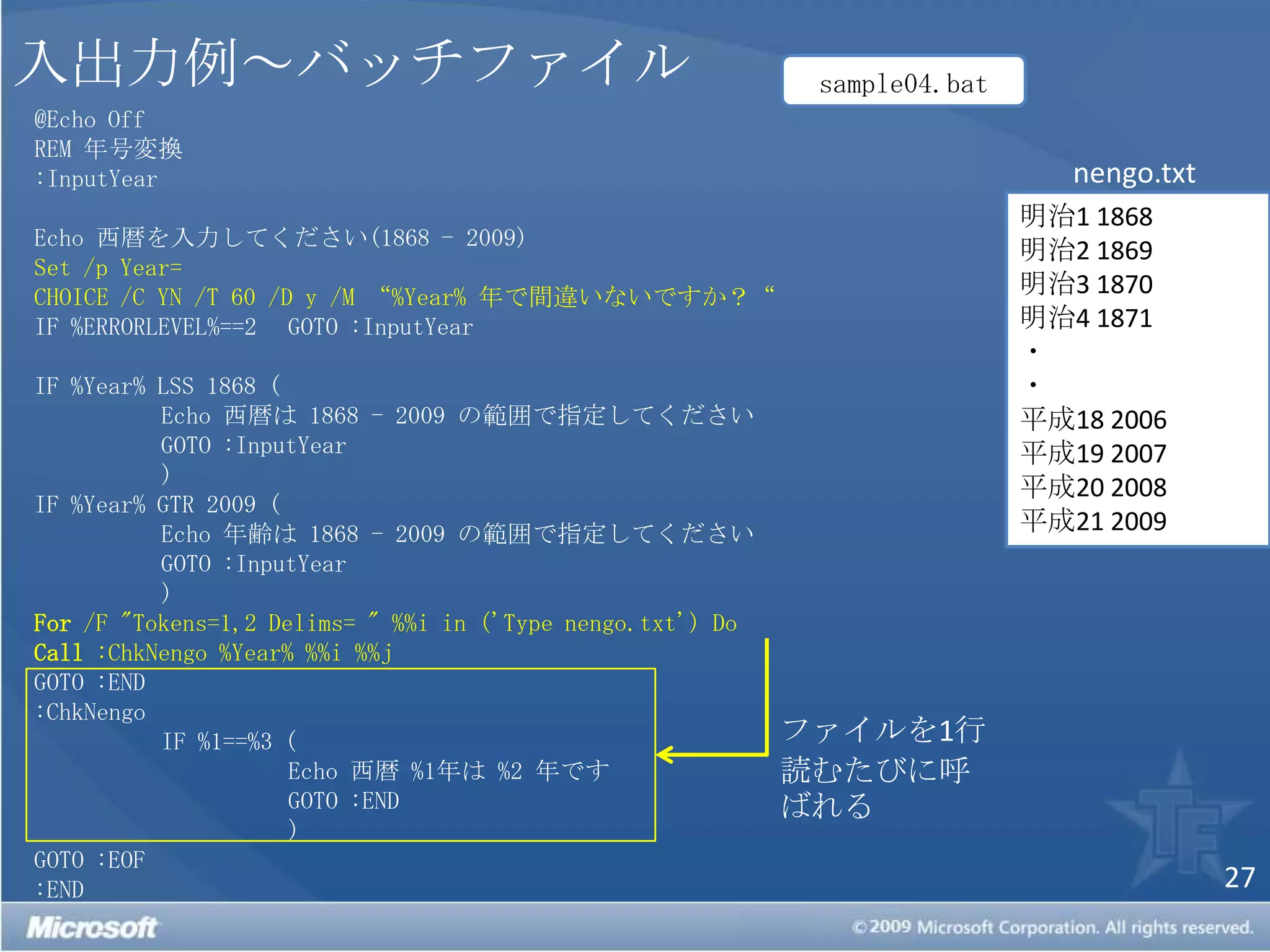 入出力例～バッチファイルsample04.bat@Echo OffREM 年号変換:InputYearEcho 西暦を入力してください(1868 - 2009)Set /p Year=CHOICE /C YN /T 60 /D y /M “%Year% 年で間違いないですか？“IF %ERRORLEVEL%==2 	GOTO :InputYearIF %Year% LSS 1868 (	Echo 西暦は 1868 - 2009 の範囲で指定してくださいGOTO :InputYear	)IF %Year% GTR 2009 (	Echo 年齢は 1868 - 2009 の範囲で指定してくださいGOTO :InputYear	)For /F "Tokens=1,2 Delims= " %%i in ('Type nengo.txt') Do Call :ChkNengo %Year% %%i %%jGOTO :END:ChkNengo	IF %1==%3 (		Echo 西暦 %1年は %2 年です		GOTO :END		) GOTO :EOF:ENDnengo.txt明治1 1868明治2 1869 明治3 1870 明治4 1871 ・・平成18 2006 平成19 2007 平成20 2008 平成21 2009ファイルを1行読むたびに呼ばれる