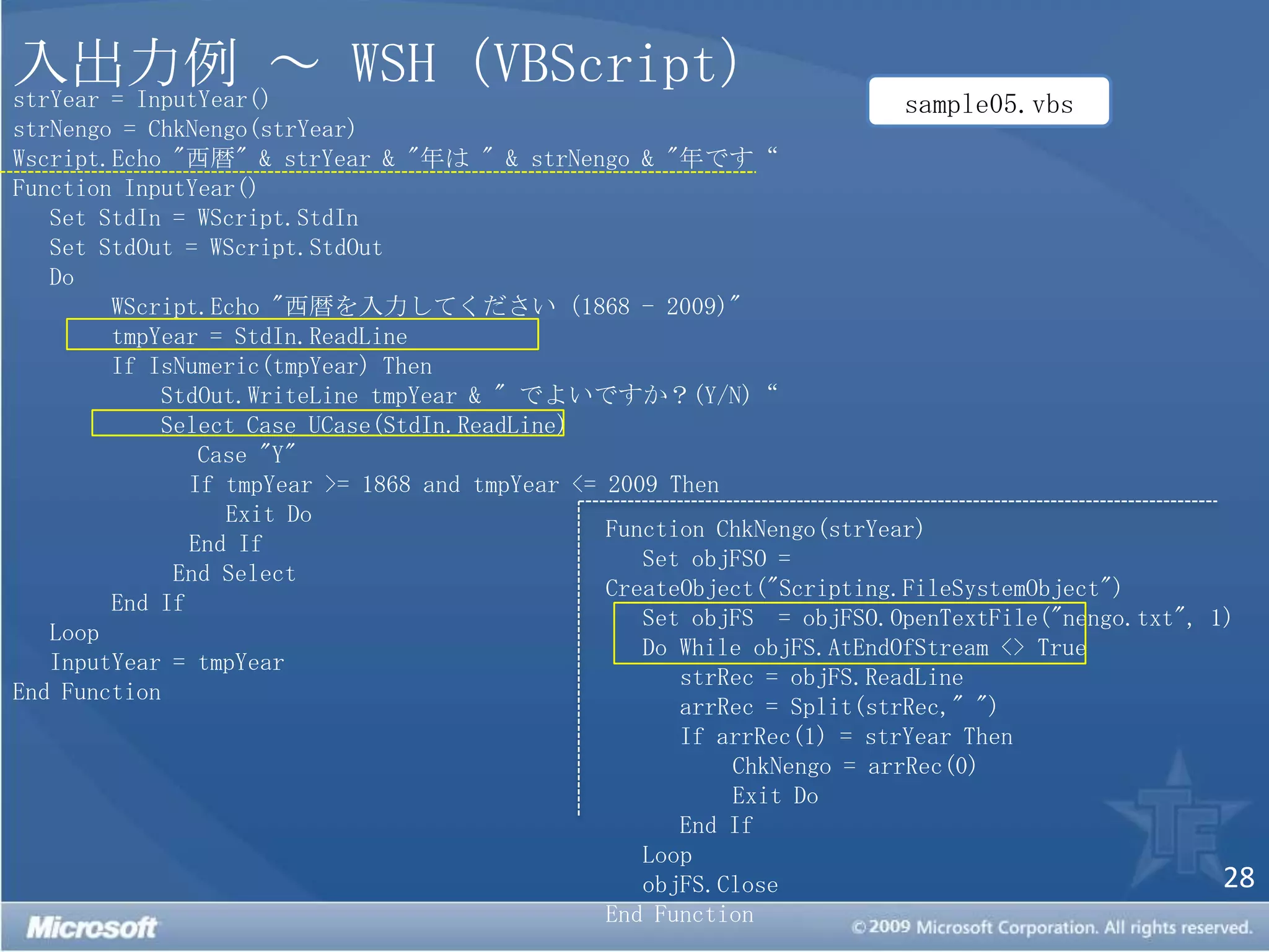 入出力例 ～ WSH（VBScript）strYear = InputYear()strNengo = ChkNengo(strYear)Wscript.Echo "西暦" & strYear & "年は " & strNengo & "年です“Function InputYear()   Set StdIn = WScript.StdIn   Set StdOut = WScript.StdOut   Do WScript.Echo "西暦を入力してください（1868 - 2009)"tmpYear = StdIn.ReadLineIf IsNumeric(tmpYear) ThenStdOut.WriteLinetmpYear & " でよいですか？(Y/N)“  Select Case UCase(StdIn.ReadLine)       Case "Y"  If tmpYear >= 1868 and tmpYear <= 2009 Then	       Exit Do	    End IfEnd SelectEnd If   Loop	InputYear = tmpYearEnd Functionsample05.vbsFunction ChkNengo(strYear)   Set objFSO = CreateObject("Scripting.FileSystemObject")   Set objFS  = objFSO.OpenTextFile("nengo.txt", 1)   Do While objFS.AtEndOfStream <> TruestrRec = objFS.ReadLinearrRec = Split(strRec," ")      If arrRec(1) = strYear ThenChkNengo = arrRec(0)	Exit Do      End If   LoopobjFS.CloseEnd Function