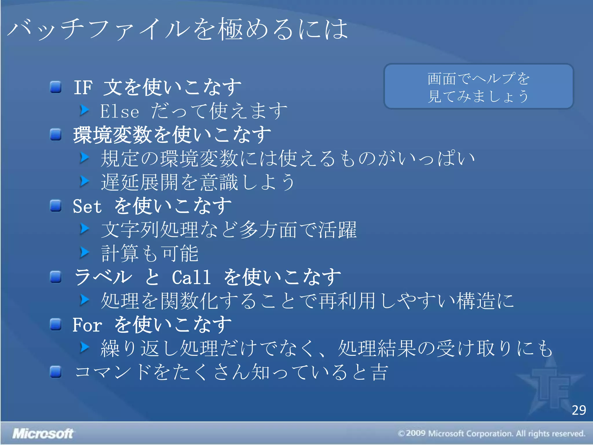 バッチファイルを極めるには画面でヘルプを見てみましょうIF 文を使いこなすElse だって使えます 環境変数を使いこなす 規定の環境変数には使えるものがいっぱい 遅延展開を意識しようSet を使いこなす 文字列処理など多方面で活躍 計算も可能 ラベル と Call を使いこなす 処理を関数化することで再利用しやすい構造にFor を使いこなす 繰り返し処理だけでなく、処理結果の受け取りにもコマンドをたくさん知っていると吉