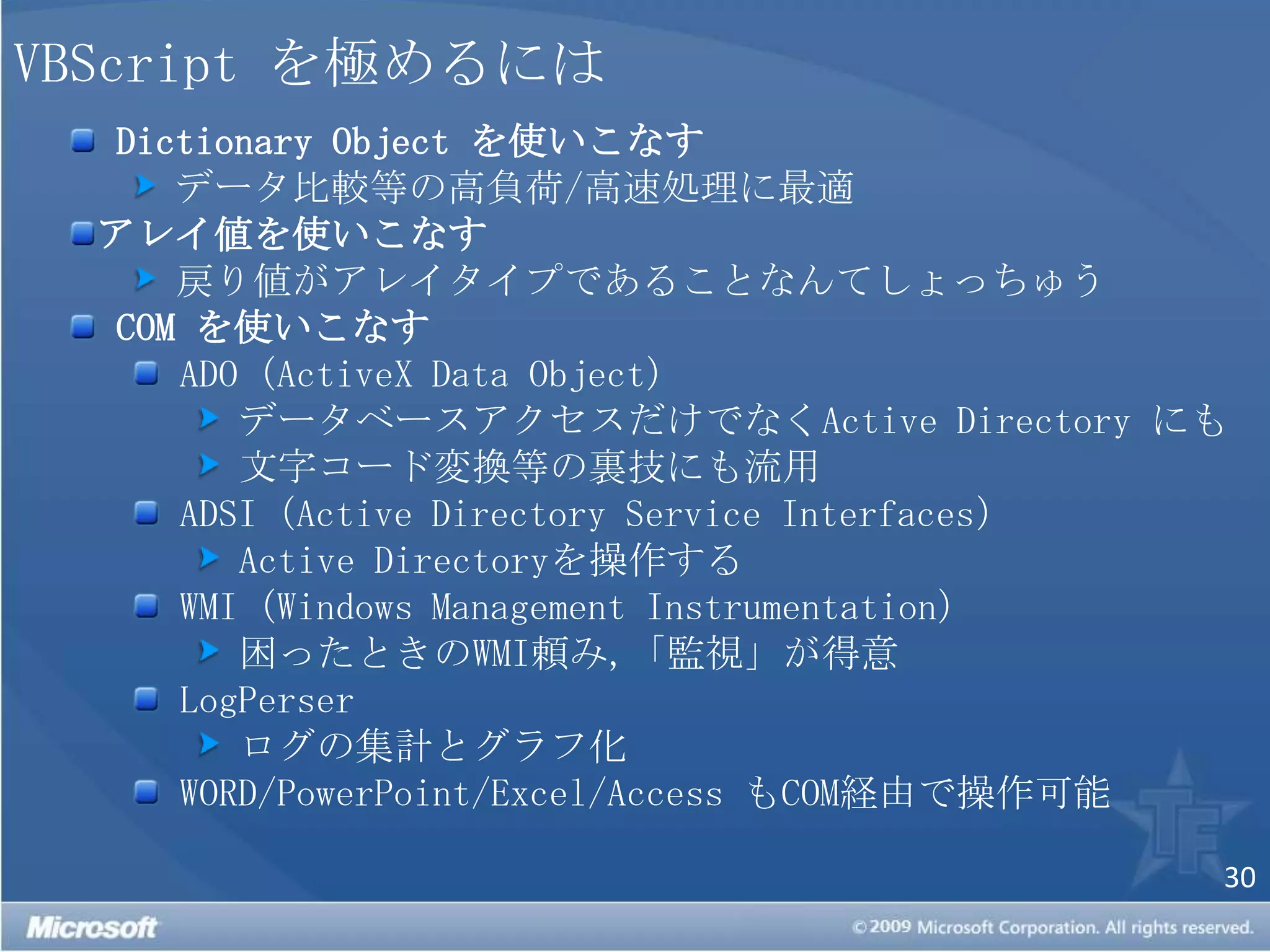 VBScript を極めるにはDictionaryObject を使いこなす データ比較等の高負荷/高速処理に最適アレイ値を使いこなす 戻り値がアレイタイプであることなんてしょっちゅうCOM を使いこなすADO（ActiveX Data Object） データベースアクセスだけでなくActive Directoryにも 文字コード変換等の裏技にも流用ADSI（Active Directory Service Interfaces）Active Directoryを操作するWMI（Windows Management Instrumentation） 困ったときのWMI頼み,「監視」が得意LogPerser ログの集計とグラフ化WORD/PowerPoint/Excel/Access もCOM経由で操作可能 
