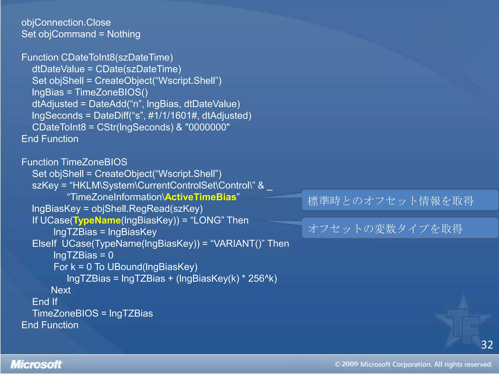 objConnection.CloseSet objCommand = Nothing Function CDateToInt8(szDateTime) dtDateValue = CDate(szDateTime) Set objShell = CreateObject(“Wscript.Shell”)    lngBias = TimeZoneBIOS() dtAdjusted = DateAdd(“n”, lngBias, dtDateValue) lngSeconds = DateDiff(“s”, #1/1/1601#, dtAdjusted) CDateToInt8 = CStr(lngSeconds) & "0000000"End Function Function TimeZoneBIOSSet objShell = CreateObject(“Wscript.Shell”) szKey = “HKLM\System\CurrentControlSet\Control\” & _   “TimeZoneInformation\ActiveTimeBias” lngBiasKey = objShell.RegRead(szKey) If UCase(TypeName(lngBiasKey)) = “LONG” Then   lngTZBias = lngBiasKey ElseIfUCase(TypeName(lngBiasKey)) = “VARIANT()” Then    lngTZBias = 0    For k = 0 To UBound(lngBiasKey)     lngTZBias = lngTZBias + (lngBiasKey(k) * 256^k)  Next End If TimeZoneBIOS = lngTZBiasEnd Function 標準時とのオフセット情報を取得オフセットの変数タイプを取得