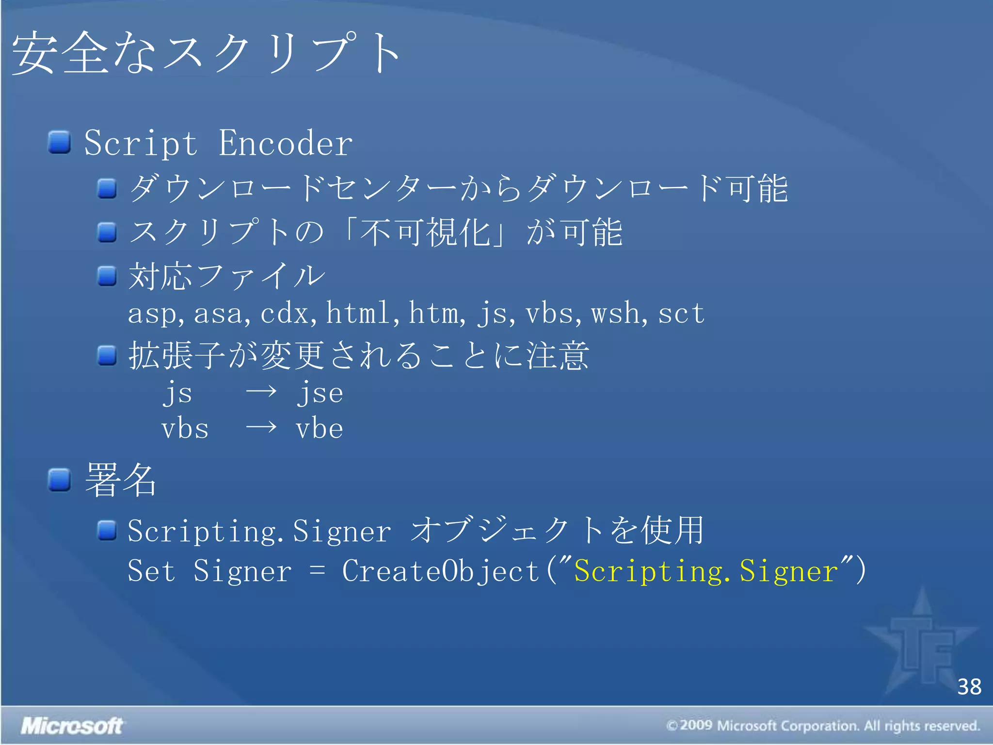 安全なスクリプトScript Encoderダウンロードセンターからダウンロード可能スクリプトの「不可視化」が可能対応ファイルasp,asa,cdx,html,htm,js,vbs,wsh,sct拡張子が変更されることに注意　js 	-> jse　vbs 	-> vbe署名Scripting.Signerオブジェクトを使用Set Signer = CreateObject("Scripting.Signer") 
