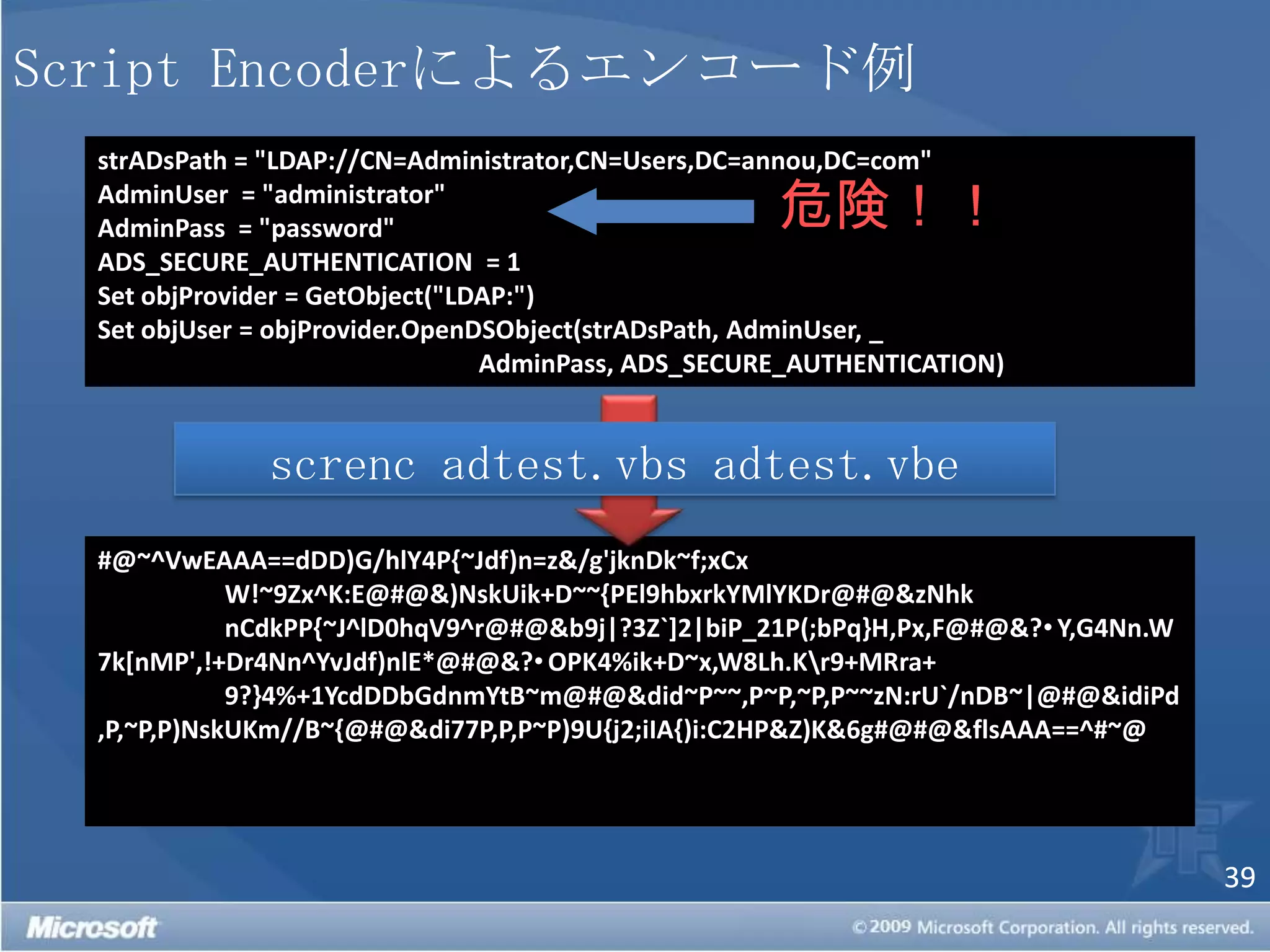Script Encoderによるエンコード例危険！！strADsPath = "LDAP://CN=Administrator,CN=Users,DC=annou,DC=com"AdminUser  = "administrator"AdminPass  = "password"ADS_SECURE_AUTHENTICATION  = 1Set objProvider = GetObject("LDAP:")Set objUser = objProvider.OpenDSObject(strADsPath, AdminUser, _			AdminPass, ADS_SECURE_AUTHENTICATION)screnc adtest.vbs adtest.vbe#@~^VwEAAA==dDD)G/hlY4P{~Jdf)n=z&/g'jknDk~f;xCx	W!~9Zx^K:E@#@&)NskUik+D~~{PEl9hbxrkYMlYKDr@#@&zNhk	nCdkPP{~J^lD0hqV9^r@#@&b9j|?3Z`]2|biP_21P(;bPq}H,Px,F@#@&?Y,G4Nn.W7k[nMP',!+Dr4Nn^YvJdf)nlE*@#@&?OPK4%ik+D~x,W8Lh.K\r9+MRra+	9?}4%+1YcdDDbGdnmYtB~m@#@&did~P~~,P~P,~P,P~~zN:rU`/nDB~|@#@&idiPd,P,~P,P)NskUKm//B~{@#@&di77P,P,P~P)9U{j2;iIA{)i:C2HP&Z)K&6g#@#@&flsAAA==^#~@ 