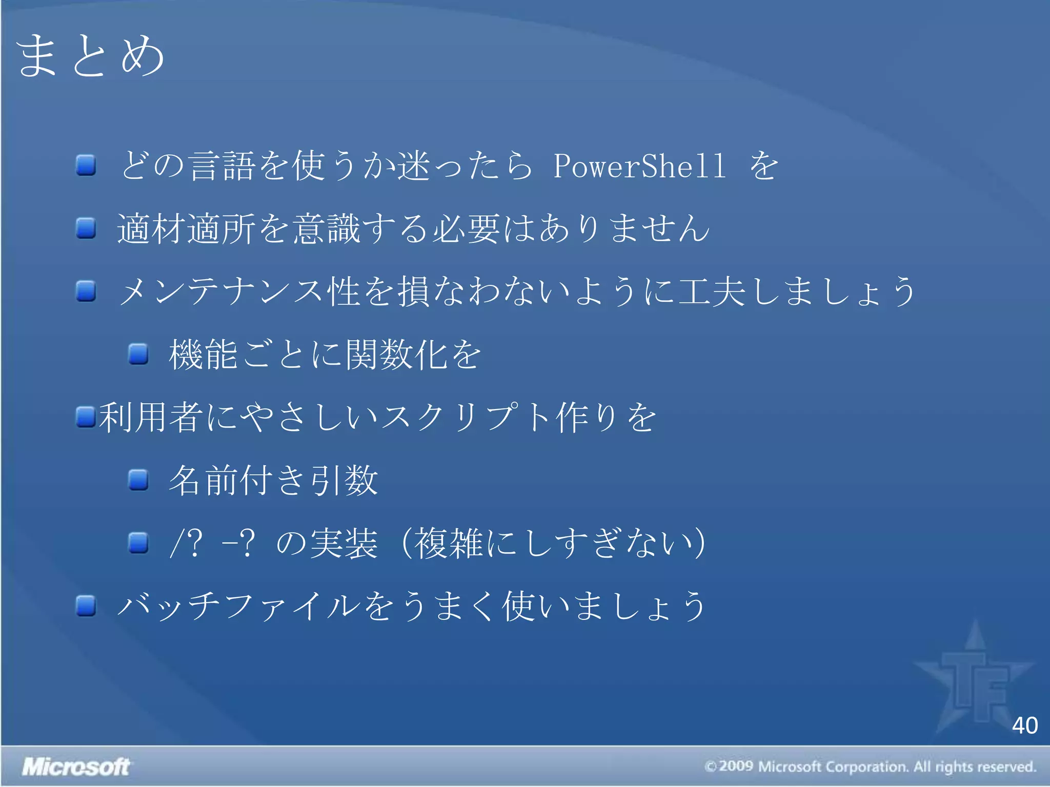 まとめ どの言語を使うか迷ったら PowerShell を 適材適所を意識する必要はありません メンテナンス性を損なわないように工夫しましょう 機能ごとに関数化を利用者にやさしいスクリプト作りを 名前付き引数/? -? の実装（複雑にしすぎない） バッチファイルをうまく使いましょう 