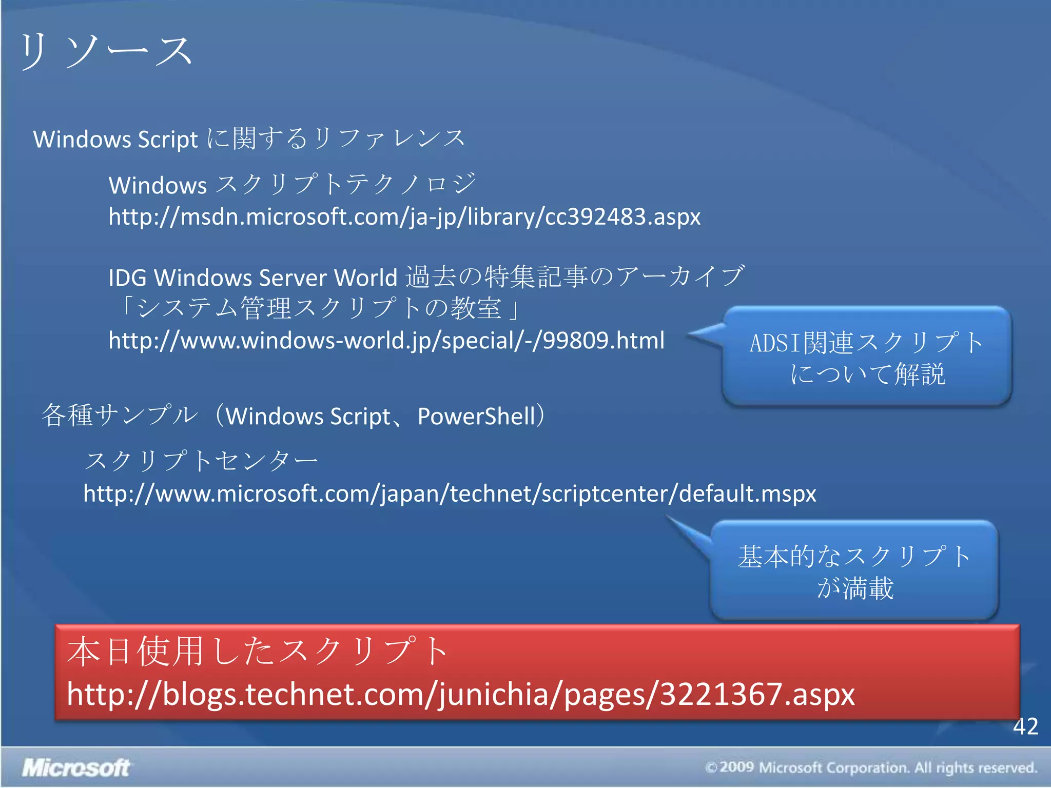 リソースWindows Script に関するリファレンスWindows スクリプトテクノロジhttp://msdn.microsoft.com/ja-jp/library/cc392483.aspxIDGWindows Server World 過去の特集記事のアーカイブ「システム管理スクリプトの教室 」http://www.windows-world.jp/special/-/99809.htmlADSI関連スクリプトについて解説各種サンプル（Windows Script、PowerShell）スクリプトセンターhttp://www.microsoft.com/japan/technet/scriptcenter/default.mspx基本的なスクリプトが満載本日使用したスクリプトhttp://blogs.technet.com/junichia/pages/3221367.aspx