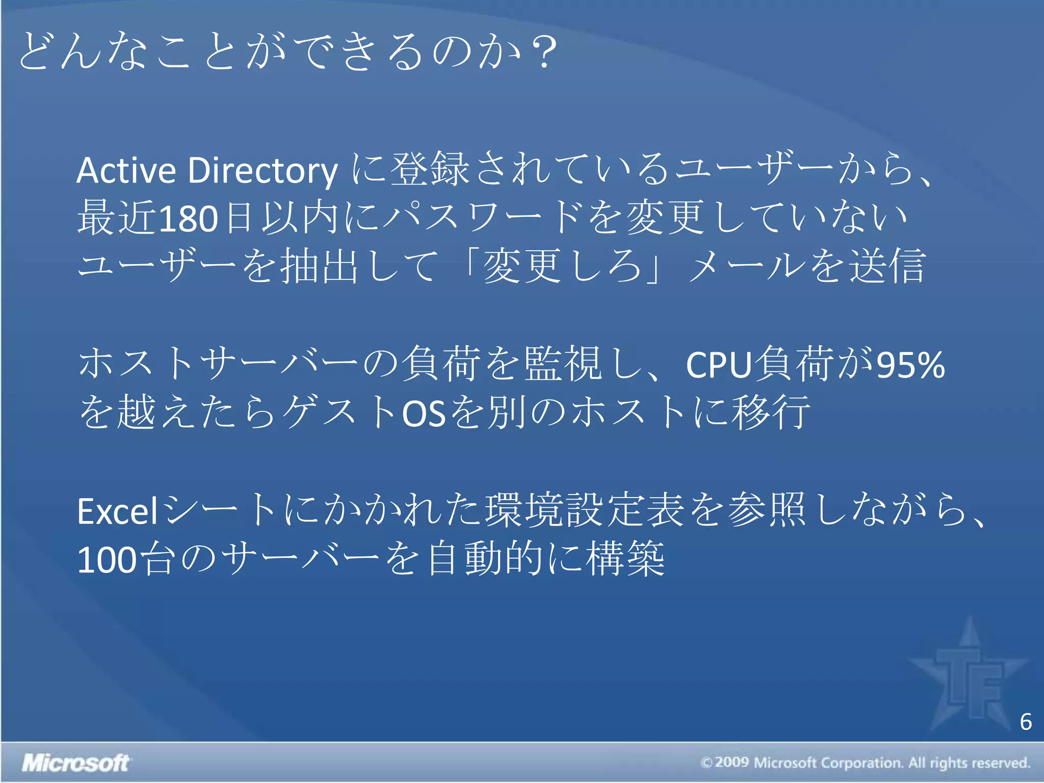 どんなことができるのか？Active Directoryに登録されているユーザーから、最近180日以内にパスワードを変更していないユーザーを抽出して「変更しろ」メールを送信ホストサーバーの負荷を監視し、CPU負荷が95%を越えたらゲストOSを別のホストに移行Excelシートにかかれた環境設定表を参照しながら、100台のサーバーを自動的に構築