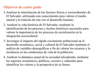 Objetivos de cuarto grado Analizar la interrelación de los factores físicos y socioculturales de El Salvador, utilizando este conocimiento para valorar el medio natural y la relación de este con el desarrollo humano. 2. Analizar la vida histórica de El Salvador, mediante la identificación de los procesos y hechos históricos nacionales para valorar la importancia de los procesos de socialización en la integración sociocultural. 3. Investigar el impacto del rápido crecimiento poblacional en el desarrollo económico, social y cultural de El Salvador mediante el análisis de variables demográficas a fin de valorar los recursos y la incidencia en las condiciones de vida de la población. 4. Analizar la dinámica actual de la sociedad salvadoreña, mediante los aspectos económicos, políticos, sociales y culturales para identificar los valores y la perspectiva de su futuro. 