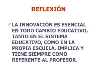 REFLEXIÓN LA INNOVACIÓN ES ESENCIAL EN TODO CAMBIO EDUCATIVO, TANTO EN EL SISTEMA EDUCATIVO, COMO EN LA PROPIA ESCUELA. IMPLICA Y TIENE SIEMPRE COMO REFERENTE AL PROFESOR . 