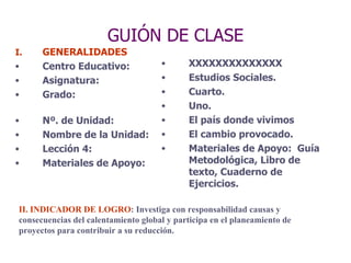 GUIÓN DE CLASE GENERALIDADES Centro Educativo: Asignatura:  Grado:  Nº. de Unidad:  Nombre de la Unidad:  Lección 4:  Materiales de Apoyo:  XXXXXXXXXXXXXX Estudios Sociales. Cuarto. Uno. El país donde vivimos El cambio provocado. Materiales de Apoyo:  Guía Metodológica, Libro de texto, Cuaderno de Ejercicios. II. INDICADOR DE LOGRO : Investiga con responsabilidad causas y  consecuencias del calentamiento global y participa en el planeamiento de  proyectos para contribuir a su reducción. 