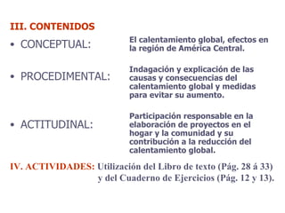 III. CONTENIDOS CONCEPTUAL: PROCEDIMENTAL: ACTITUDINAL: El calentamiento global, efectos en la región de América Central. Indagación y explicación de las causas y consecuencias del calentamiento global y medidas para evitar su aumento. Participación responsable en la elaboración de proyectos en el hogar y la comunidad y su contribución a la reducción del calentamiento global. IV. ACTIVIDADES:  Utilización del Libro de texto (Pág. 28 á 33) y del Cuaderno de Ejercicios (Pág. 12 y 13). 