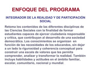 ENFOQUE DEL PROGRAMA INTEGRADOR DE LA REALIDAD Y DE PARTICIPACIÓN SOCIAL Retoma los contenidos de las diferentes disciplinas de las Ciencias Sociales con la finalidad de formar estudiantes capaces de ejercer ciudadanía responsable y crítica, que contribuyan al desarrollo de una sociedad democrática. Los conocimientos se organizan  en función de las necesidades de los educandos, sin dejar a un lado la rigurosidad y coherencia conceptual para construir una escala de valores que les permita comprender, analizar y transformar la realidad. También incluye habilidades y actitudes en el ámbito familiar, escolar, comunitario, nacional y mundial . 
