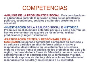 COMPETENCIAS ANÁLISIS DE LA PROBLEMÁTICA SOCIAL :  Crea conciencia en el educando a partir de la reflexión crítica de los problemas políticos, económicos, sociales y culturales presentes en la sociedad. INVESTIGACIÓN  DE LA REALIDAD SOCIAL E  HISTÓRICA :   Promueve en el alumnado entender por qué y cómo ocurren los hechos y encontrar las razones de los mismos, realizar predicciones y sugerir soluciones. PARTICIPACIÓN CRÍTICA Y RESPONSABLE EN LA SOCIEDAD : El alumnado comprenda claramente su contexto y su cultura y participe en ellos deforma crítica, creativa y responsable, desarrollando en los estudiantes posiciones morales y éticas frente al análisis de los problemas del país y la región, rechazando toda forma de falsedad y con una posición comprometida en la construcción de la democracia y la paz. Además de expresar su afecto y vivir relaciones basadas en el reconocimiento del otro y en el respeto a su identidad. 
