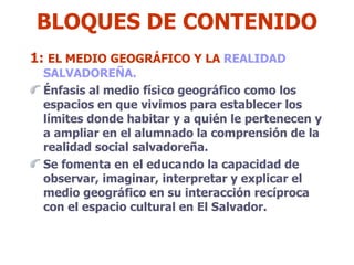BLOQUES DE CONTENIDO 1:  EL MEDIO GEOGRÁFICO Y LA  REALIDAD  SALVADOREÑA.  Énfasis al medio físico geográfico como los espacios en que vivimos para establecer los límites donde habitar y a quién le pertenecen y a ampliar en el alumnado la comprensión de la realidad social salvadoreña. Se fomenta en el educando la capacidad de observar, imaginar, interpretar y explicar el medio geográfico en su interacción recíproca con el espacio cultural en El Salvador.  